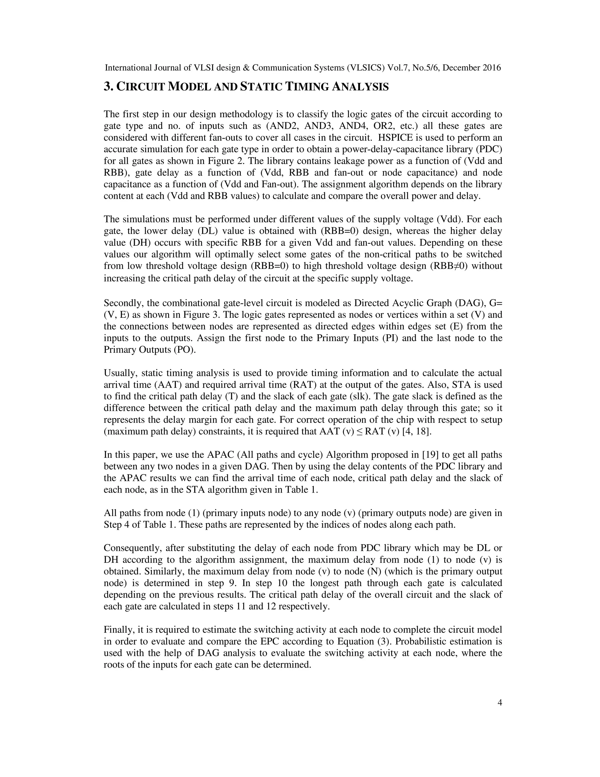 International Journal of VLSI design & Communication Systems (VLSICS) Vol.7, No.5/6, December 2016
4
3. CIRCUIT MODEL AND STATIC TIMING ANALYSIS
The first step in our design methodology is to classify the logic gates of the circuit according to
gate type and no. of inputs such as (AND2, AND3, AND4, OR2, etc.) all these gates are
considered with different fan-outs to cover all cases in the circuit. HSPICE is used to perform an
accurate simulation for each gate type in order to obtain a power-delay-capacitance library (PDC)
for all gates as shown in Figure 2. The library contains leakage power as a function of (Vdd and
RBB), gate delay as a function of (Vdd, RBB and fan-out or node capacitance) and node
capacitance as a function of (Vdd and Fan-out). The assignment algorithm depends on the library
content at each (Vdd and RBB values) to calculate and compare the overall power and delay.
The simulations must be performed under different values of the supply voltage (Vdd). For each
gate, the lower delay (DL) value is obtained with (RBB=0) design, whereas the higher delay
value (DH) occurs with specific RBB for a given Vdd and fan-out values. Depending on these
values our algorithm will optimally select some gates of the non-critical paths to be switched
from low threshold voltage design (RBB=0) to high threshold voltage design (RBB≠0) without
increasing the critical path delay of the circuit at the specific supply voltage.
Secondly, the combinational gate-level circuit is modeled as Directed Acyclic Graph (DAG), G=
(V, E) as shown in Figure 3. The logic gates represented as nodes or vertices within a set (V) and
the connections between nodes are represented as directed edges within edges set (E) from the
inputs to the outputs. Assign the first node to the Primary Inputs (PI) and the last node to the
Primary Outputs (PO).
Usually, static timing analysis is used to provide timing information and to calculate the actual
arrival time (AAT) and required arrival time (RAT) at the output of the gates. Also, STA is used
to find the critical path delay (T) and the slack of each gate (slk). The gate slack is defined as the
difference between the critical path delay and the maximum path delay through this gate; so it
represents the delay margin for each gate. For correct operation of the chip with respect to setup
(maximum path delay) constraints, it is required that AAT (v) ≤ RAT (v) [4, 18].
In this paper, we use the APAC (All paths and cycle) Algorithm proposed in [19] to get all paths
between any two nodes in a given DAG. Then by using the delay contents of the PDC library and
the APAC results we can find the arrival time of each node, critical path delay and the slack of
each node, as in the STA algorithm given in Table 1.
All paths from node (1) (primary inputs node) to any node (v) (primary outputs node) are given in
Step 4 of Table 1. These paths are represented by the indices of nodes along each path.
Consequently, after substituting the delay of each node from PDC library which may be DL or
DH according to the algorithm assignment, the maximum delay from node (1) to node (v) is
obtained. Similarly, the maximum delay from node (v) to node (N) (which is the primary output
node) is determined in step 9. In step 10 the longest path through each gate is calculated
depending on the previous results. The critical path delay of the overall circuit and the slack of
each gate are calculated in steps 11 and 12 respectively.
Finally, it is required to estimate the switching activity at each node to complete the circuit model
in order to evaluate and compare the EPC according to Equation (3). Probabilistic estimation is
used with the help of DAG analysis to evaluate the switching activity at each node, where the
roots of the inputs for each gate can be determined.
 