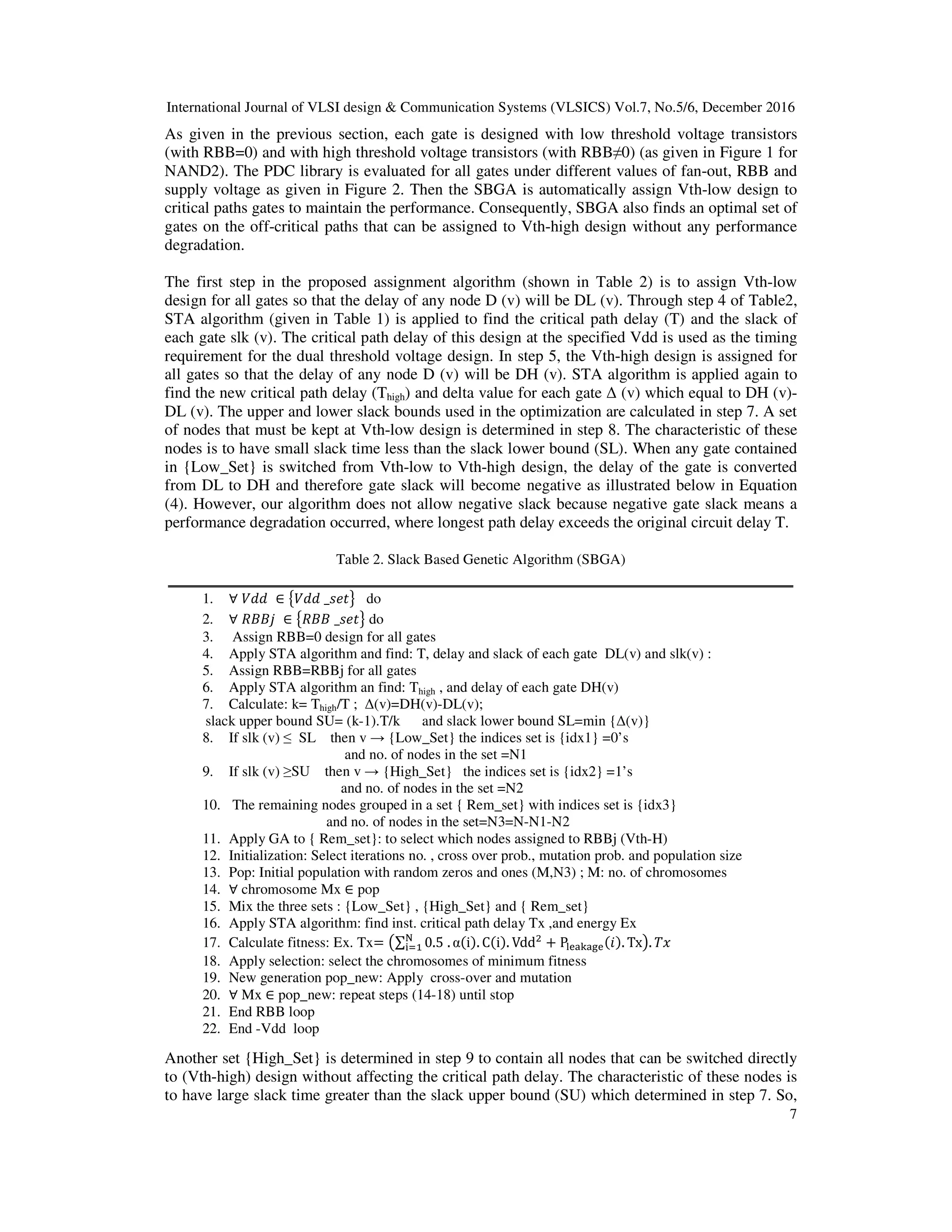 International Journal of VLSI design & Communication Systems (VLSICS) Vol.7, No.5/6, December 2016
7
As given in the previous section, each gate is designed with low threshold voltage transistors
(with RBB=0) and with high threshold voltage transistors (with RBB≠0) (as given in Figure 1 for
NAND2). The PDC library is evaluated for all gates under different values of fan-out, RBB and
supply voltage as given in Figure 2. Then the SBGA is automatically assign Vth-low design to
critical paths gates to maintain the performance. Consequently, SBGA also finds an optimal set of
gates on the off-critical paths that can be assigned to Vth-high design without any performance
degradation.
The first step in the proposed assignment algorithm (shown in Table 2) is to assign Vth-low
design for all gates so that the delay of any node D (v) will be DL (v). Through step 4 of Table2,
STA algorithm (given in Table 1) is applied to find the critical path delay (T) and the slack of
each gate slk (v). The critical path delay of this design at the specified Vdd is used as the timing
requirement for the dual threshold voltage design. In step 5, the Vth-high design is assigned for
all gates so that the delay of any node D (v) will be DH (v). STA algorithm is applied again to
find the new critical path delay (Thigh) and delta value for each gate ∆ (v) which equal to DH (v)-
DL (v). The upper and lower slack bounds used in the optimization are calculated in step 7. A set
of nodes that must be kept at Vth-low design is determined in step 8. The characteristic of these
nodes is to have small slack time less than the slack lower bound (SL). When any gate contained
in {Low_Set} is switched from Vth-low to Vth-high design, the delay of the gate is converted
from DL to DH and therefore gate slack will become negative as illustrated below in Equation
(4). However, our algorithm does not allow negative slack because negative gate slack means a
performance degradation occurred, where longest path delay exceeds the original circuit delay T.
Table 2. Slack Based Genetic Algorithm (SBGA)
1. ∀ ܸ݀݀ ∈ ൛ܸ݀݀ _‫ݐ݁ݏ‬ൟ do
2. ∀ ܴ‫݆ܤܤ‬ ∈ ൛ܴ‫ܤܤ‬ _‫ݐ݁ݏ‬ൟ do
3. Assign RBB=0 design for all gates
4. Apply STA algorithm and find: T, delay and slack of each gate DL(v) and slk(v) :
5. Assign RBB=RBBj for all gates
6. Apply STA algorithm an find: Thigh , and delay of each gate DH(v)
7. Calculate: k= Thigh/T ; ∆(v)=DH(v)-DL(v);
slack upper bound SU= (k-1).T/k and slack lower bound SL=min {∆(v)}
8. If slk (v) ≤ SL then v → {Low_Set} the indices set is {idx1} =0’s
and no. of nodes in the set =N1
9. If slk (v) ≥SU then v → {High_Set} the indices set is {idx2} =1’s
and no. of nodes in the set =N2
10. The remaining nodes grouped in a set { Rem_set} with indices set is {idx3}
and no. of nodes in the set=N3=N-N1-N2
11. Apply GA to { Rem_set}: to select which nodes assigned to RBBj (Vth-H)
12. Initialization: Select iterations no. , cross over prob., mutation prob. and population size
13. Pop: Initial population with random zeros and ones (M,N3) ; M: no. of chromosomes
14. ∀ chromosome Mx ∈ pop
15. Mix the three sets : {Low_Set} , {High_Set} and { Rem_set}
16. Apply STA algorithm: find inst. critical path delay Tx ,and energy Ex
17. Calculate fitness: Ex. Tx= ൫∑ 0.5 . α(i). C(i). Vddଶ
+ P୪ୣୟ୩ୟ୥ୣ(݅). Tx୒
୧ୀଵ ൯. ܶ‫ݔ‬
18. Apply selection: select the chromosomes of minimum fitness
19. New generation pop_new: Apply cross-over and mutation
20. ∀ Mx ∈ pop_new: repeat steps (14-18) until stop
21. End RBB loop
22. End -Vdd loop
Another set {High_Set} is determined in step 9 to contain all nodes that can be switched directly
to (Vth-high) design without affecting the critical path delay. The characteristic of these nodes is
to have large slack time greater than the slack upper bound (SU) which determined in step 7. So,
 