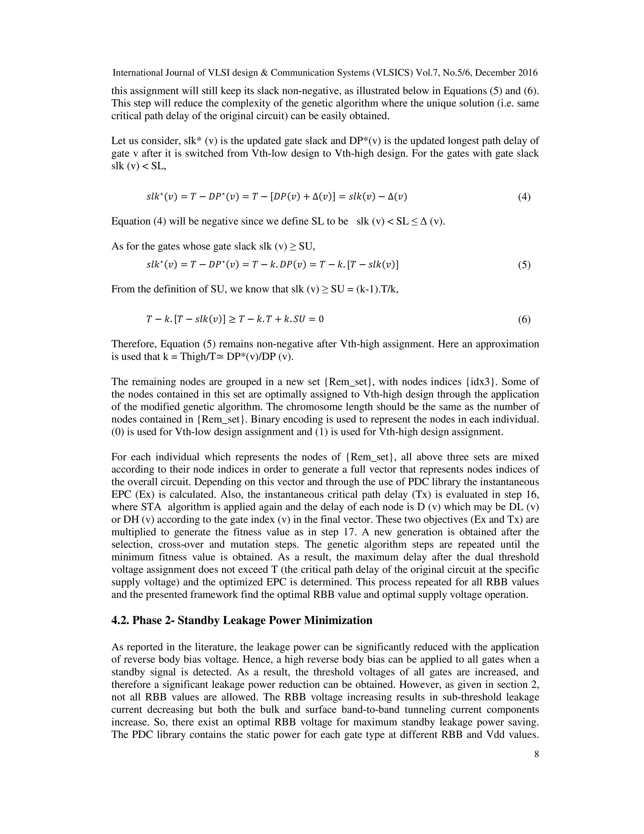 International Journal of VLSI design & Communication Systems (VLSICS) Vol.7, No.5/6, December 2016
8
this assignment will still keep its slack non-negative, as illustrated below in Equations (5) and (6).
This step will reduce the complexity of the genetic algorithm where the unique solution (i.e. same
critical path delay of the original circuit) can be easily obtained.
Let us consider, slk* (v) is the updated gate slack and DP*(v) is the updated longest path delay of
gate v after it is switched from Vth-low design to Vth-high design. For the gates with gate slack
slk (v) < SL,
‫݈݇ݏ‬∗
(‫)ݒ‬ = ܶ − ‫ܲܦ‬∗
(‫)ݒ‬ = ܶ − ሾ‫)ݒ(ܲܦ‬ + ∆(‫)ݒ‬ሿ = ‫)ݒ(݈݇ݏ‬ − ∆(‫)ݒ‬ (4)
Equation (4) will be negative since we define SL to be slk (v) < SL ≤ ∆ (v).
As for the gates whose gate slack slk (v) ≥ SU,
‫݈݇ݏ‬∗(‫)ݒ‬ = ܶ − ‫ܲܦ‬∗(‫)ݒ‬ = ܶ − ݇. ‫)ݒ(ܲܦ‬ = ܶ − ݇. ሾܶ − ‫)ݒ(݈݇ݏ‬ሿ (5)
From the definition of SU, we know that slk (v) ≥ SU = (k-1).T/k,
ܶ − ݇. ሾܶ − ‫)ݒ(݈݇ݏ‬ሿ ≥ ܶ − ݇. ܶ + ݇. ܷܵ = 0 (6)
Therefore, Equation (5) remains non-negative after Vth-high assignment. Here an approximation
is used that k = Thigh/T≃ DP*(v)/DP (v).
The remaining nodes are grouped in a new set {Rem_set}, with nodes indices {idx3}. Some of
the nodes contained in this set are optimally assigned to Vth-high design through the application
of the modified genetic algorithm. The chromosome length should be the same as the number of
nodes contained in {Rem_set}. Binary encoding is used to represent the nodes in each individual.
(0) is used for Vth-low design assignment and (1) is used for Vth-high design assignment.
For each individual which represents the nodes of {Rem_set}, all above three sets are mixed
according to their node indices in order to generate a full vector that represents nodes indices of
the overall circuit. Depending on this vector and through the use of PDC library the instantaneous
EPC (Ex) is calculated. Also, the instantaneous critical path delay (Tx) is evaluated in step 16,
where STA algorithm is applied again and the delay of each node is D (v) which may be DL (v)
or DH (v) according to the gate index (v) in the final vector. These two objectives (Ex and Tx) are
multiplied to generate the fitness value as in step 17. A new generation is obtained after the
selection, cross-over and mutation steps. The genetic algorithm steps are repeated until the
minimum fitness value is obtained. As a result, the maximum delay after the dual threshold
voltage assignment does not exceed T (the critical path delay of the original circuit at the specific
supply voltage) and the optimized EPC is determined. This process repeated for all RBB values
and the presented framework find the optimal RBB value and optimal supply voltage operation.
4.2. Phase 2- Standby Leakage Power Minimization
As reported in the literature, the leakage power can be significantly reduced with the application
of reverse body bias voltage. Hence, a high reverse body bias can be applied to all gates when a
standby signal is detected. As a result, the threshold voltages of all gates are increased, and
therefore a significant leakage power reduction can be obtained. However, as given in section 2,
not all RBB values are allowed. The RBB voltage increasing results in sub-threshold leakage
current decreasing but both the bulk and surface band-to-band tunneling current components
increase. So, there exist an optimal RBB voltage for maximum standby leakage power saving.
The PDC library contains the static power for each gate type at different RBB and Vdd values.
 