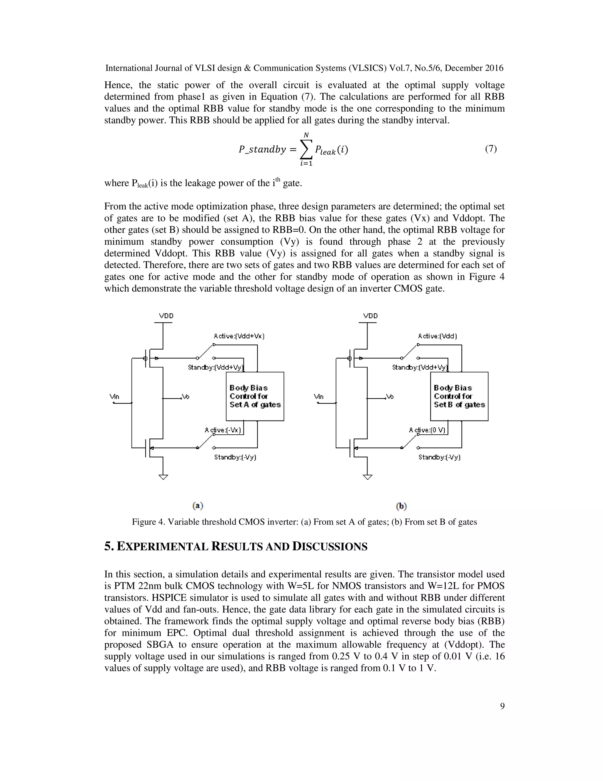 International Journal of VLSI design & Communication Systems (VLSICS) Vol.7, No.5/6, December 2016
9
Hence, the static power of the overall circuit is evaluated at the optimal supply voltage
determined from phase1 as given in Equation (7). The calculations are performed for all RBB
values and the optimal RBB value for standby mode is the one corresponding to the minimum
standby power. This RBB should be applied for all gates during the standby interval.
ܲ_‫ݕܾ݀݊ܽݐݏ‬ = ෍ ܲ௟௘௔௞(݅)
ே
௜ୀଵ
(7)
where Pleak(i) is the leakage power of the ith
gate.
From the active mode optimization phase, three design parameters are determined; the optimal set
of gates are to be modified (set A), the RBB bias value for these gates (Vx) and Vddopt. The
other gates (set B) should be assigned to RBB=0. On the other hand, the optimal RBB voltage for
minimum standby power consumption (Vy) is found through phase 2 at the previously
determined Vddopt. This RBB value (Vy) is assigned for all gates when a standby signal is
detected. Therefore, there are two sets of gates and two RBB values are determined for each set of
gates one for active mode and the other for standby mode of operation as shown in Figure 4
which demonstrate the variable threshold voltage design of an inverter CMOS gate.
Figure 4. Variable threshold CMOS inverter: (a) From set A of gates; (b) From set B of gates
5. EXPERIMENTAL RESULTS AND DISCUSSIONS
In this section, a simulation details and experimental results are given. The transistor model used
is PTM 22nm bulk CMOS technology with W=5L for NMOS transistors and W=12L for PMOS
transistors. HSPICE simulator is used to simulate all gates with and without RBB under different
values of Vdd and fan-outs. Hence, the gate data library for each gate in the simulated circuits is
obtained. The framework finds the optimal supply voltage and optimal reverse body bias (RBB)
for minimum EPC. Optimal dual threshold assignment is achieved through the use of the
proposed SBGA to ensure operation at the maximum allowable frequency at (Vddopt). The
supply voltage used in our simulations is ranged from 0.25 V to 0.4 V in step of 0.01 V (i.e. 16
values of supply voltage are used), and RBB voltage is ranged from 0.1 V to 1 V.
 