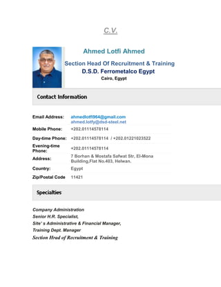 C.V.
Ahmed Lotfi Ahmed
Section Head Of Recruitment & Training
D.S.D. Ferrometalco Egypt
Cairo, Egypt
Email Address: ahmedlotfi964@gmail.com
ahmed.lotfy@dsd-steel.net
Mobile Phone: +202.01114578114
Day-time Phone: +202.01114578114 / +202.01221023522
Evening-time
Phone:
+202.01114578114
Address:
7 Borhan & Mostafa Safwat Str, El-Mona
Building,Flat No.403, Helwan.
Country: Egypt
Zip/Postal Code 11421
Company Administration
Senior H.R. Specialist,
Site’ s Administrative & Financial Manager,
Training Dept. Manager
Section Hrad of Recruitment & Training
 