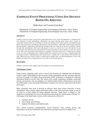 International Journal on Cloud Computing: Services and Architecture (IJCCSA) Vol. 7, No. 6, December 2017
DOI: 10.5121/ijccsa.2017.7602 13
COMPLEX EVENT PROCESSING USING IOT DEVICES
BASED ON ARDUINO
Mahir Kaya1
and Yasemin Çetin-Kaya2
1
Department of Computer Engineering, Gaziosmanpaşa University, Tokat, Turkey
2
Department of Computer Engineering, Gaziosmanpaşa University, Tokat, Turkey
ABSTRACT
Complex event processing systems have gained importance since recent developments in communication
and integrated circuits technologies. Developers can easily develop many smart space systems by
connecting various sensors to an Arduino as an internet of thing device. These systems are useful for many
places such as factories, greenhouses (plant house) and smart-homes. Especially in plant houses when the
desired humidity, temperature, light and soil moisture drops the certain level, the users should be notified
through their smartphones. The sensor information is sent to a central server over the internet via an
access point. The collected sensor data needs to be processed online to check whether an event is occurred
or not. The event processing system based on a complex event processing tool is created on the central
server. It is also an important issue to inform mobile users whenever an event occurs. A publish-subscribe
event based system is implemented on the central server. A mobile user is subscribed to the desired event
topic. When an event occurred, which is related with a specific topic, an alarm notification is sent to the
mobile users about the event information so as to take necessary precautions.
KEYWORDS
Complex event processing, Publish-subscribe, Arduino, Event based framework.
1.INTRODUCTION
Today various computing nodes such as sensors and actuators are embedded into the physical
world in order to help people to take necessary actions immediately and also automate daily life
activities of people. A Complex Event Processing (CEP) mechanism is designed for deducing
information based on sensors’ data. The sensors such as light, temperature, humidity, sound and
motion, soil moisture, rain are equipped to an Arduino board and the collected data is processed
by a CEP engine to give the proper information to mobile users who are registered to the desired
event topics.
Many researchers have tried to develop an efficient smart space system especially in home
environment. These systems require information either to take some necessary action on case of
an event or to help people for taking optimum decisions. Smart home is defined as “the
integration of technology and services through home networking for a better quality of living”[1].
Advantages of the Smart home systems can be summarized as below [1].
• Facilitates the life.
• Saves energy and efficiency.
• Supports the elderly and disabled people.
Also, context awareness, interoperability, service detection, trust, security, privacy and
transparency are the main difficulties that smart home developers meet [2]. In addition, the
 