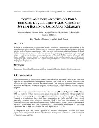 International Journal in Foundations of Computer Science & Technology (IJFCST) Vol.7, No.5/6, November 2017
DOI:10.5121/ijfcst.2017.7601 1
SYSTEM ANALYSIS AND DESIGN FOR A
BUSINESS DEVELOPMENT MANAGEMENT
SYSTEM BASED ON SAUDI ARABIA MARKET
Osama S Islam, Bassam Zafar, Ahmed Mueen, Mohammed A. Balubaid,
Hani S. Brdesee
King Abdulaziz University, Jeddah, Saudi Arabia
ABSTRACT
A design of a sales system for professional services requires a comprehensive understanding of the
dynamics of sale cycles and how key knowledge for completing sales is managed. This research describes
a design model of a business development (sales) system for professional service firms based on the Saudi
Arabian commercial market, which takes into account the new advances in technology while preserving
unique or cultural practices that are an important part of the Saudi Arabian commercial market. The
design model has combined a number of key technologies, such as cloud computing and mobility, as an
integral part of the proposed system. An adaptive development process has also been used in implementing
the proposed design model.
KEYWORDS
Management System, Saudi Arabia market, Cloud computing, Mobility, Adaptive development process
1. INTRODUCTION
Small organizations in Saudi Arabia does not currently utilize any specific system or a particular
approach for their business development activities, but rather use a number of stand-alone
productivity applications such as Microsoft Outlook (for managing appointments / contacts),
Microsoft PowerPoint / Word (for templates standardization), Microsoft Excel (for tracking the
progress.
Large Cooperative organizations in Saudi Arabia are using Microsoft Dynamics CRM [11] or
SAP as a platform for their business development activities i.e. collaboration between employees
and contractors, managing contracts, appointments, contacts etc. and our survey of these large
cooperative organizations shows that these organizations are fully satisfied by the current
approach. However, using Microsoft Dynamics CRM or SAP are over-adequate for small
organizations because these organizations require limited features for their business development
activities. Furthermore, the cost / maintenance / infrastructure requirement of Microsoft
Dynamics CRM or SAP is not feasible for small organizations [2, 3, 6].
In comparison with the current approach of business development available for small
organizations, the proposed Business Development Management System has a wide number of
 