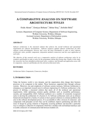 International Journal in Foundations of Computer Science & Technology (IJFCST) Vol.7, No.5/6, November 2017
DOI:10.5121/ijfcst.2017.7602 11
A COMPARATIVE ANALYSIS ON SOFTWARE
ARCHITECTURE STYLES
Feidu Akmel 1
, Ermiyas Birhanu 2
, Behar Siraj 3
, Seifedin Shifa4
Lecturer, Department of Computer Science, Department of Software Engineering,
Wolkite University, Wolkite, Ethiopia
Assistant Lecturer, Department of Information system,
Wolkite University, Wolkite, Ethiopia
ABSTRACT
Software architecture is the structural solution that achieves the overall technical and operational
requirements for software developments. Software engineers applied software architectures for their
software system developments; however, they worry the basic benchmarks in order to select software
architecture styles, possible components, integration methods (connectors) and the exact application of
each style.
The objective of this research work was a comparative analysis of software architecture styles by its
weakness and benefits in order to select by the programmer during their design time. Finally, in this study,
the researcher has been identified architectural styles, weakness, and Strength and application areas with
its component, connector and Interface for the selected architectural styles.
KEYWORDS
Architecture Styles, Components, Connectors, Interface
1. INTRODUCTION
Today the business world is very dynamic and the organization often change their business
processes to be competent in the market. These businesses supported their through software
systems. Moreover, size and complexity of software systems increases, Software Architecture is
emerging as an important research area in software engineering [1]. Software architecture is the
process of defining a structured solution that meets all of the technical and operational
requirements, while optimizing common quality attributes such as reusability performance,
security, and manageability [2][3]. Software architects use a number of commonly recognized
styles to develop the architecture of a System [3, 4]. Software architecture styles are an abstract
framework developed for a family of systems to have general solutions to common problems that
arise in the software development process. It is accountable to offer a lexicon of connectors and
components with principles on how they can be combined, improve partitioning and allow the
reuse of design by giving solutions to frequently occurring problems and describe a particular
way to configure a collection of components which has a module with well-defined interfaces and
re-usable connectors of communication link between modules [5].
 