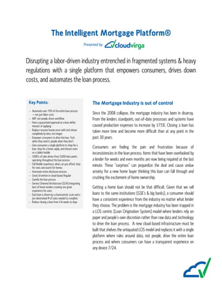 The Intelligent Mortgage Platform®
Presented by:
Disrupting a labor-driven industry entrenched in fragmented systems & heavy
regulations with a single platform that empowers consumers, drives down
costs, and automates the loan process.
Key Points:
 Automate over 70% of the entire loan process
– not just labor costs
 iMP, not people, drives workflow
 Have a guaranteed approval on a loan within
minutes of applying
 Replace massive human error with tech driven
completely by data, not images
 Empower consumers to drive the loan. Tech
when they need it, people when they don’t
 Give consumers a single platform to shop for a
loan, shop for a home, apply, and interact even
on a tablet/mobile
 1000’s of rules driven from 5,000 data points
operating throughout the loan process
 Full Mobile experience, what can you afford, shop
for rates and search for homes.
 Automate entire disclosure process.
 Great UI written in cloud-based Angular
 Gamify the loan process
 Service Oriented Architecture (SOA) integrating
best of breed vendors creating one great
experience for users.
 Each loan is driven by a characteristic score and a
pre-determined # of tasks needed to complete
 Reduce closing a loan from 4-6 weeks to days
The Mortgage Industry is out of control
Since the 2008 collapse, the mortgage industry has been in disarray.
From the lenders standpoint, out-of-date processes and systems have
caused production expenses to increase by 175%. Closing a loan has
taken more time and become more difficult than at any point in the
past 30 years.
Consumers are feeling the pain and frustration because of
inconsistencies in the loan process. Items that have been overlooked by
a lender for weeks and even months are now being required at the last
minute. These “surprises” can jeopardize the deal and cause undue
anxiety for a new home buyer thinking this loan can fall through and
crushing the excitement of home ownership.
Getting a home loan should not be that difficult. Given that we sell
loans to the same institutions (GSE’s & big banks), a consumer should
have a consistent experience from the industry no matter what lender
they choose. The problem is the mortgage industry has been trapped in
a LOS centric (Loan Origination System) model where lenders rely on
paper and people’s own discretion rather than raw data and technology
to drive the loan process. A new cloud-based infrastructure must be
built that shelves the antiquated LOS model and replaces it with a single
platform where rules around data, not people, drive the entire loan
process and where consumers can have a transparent experience on
any device 7/24.
 