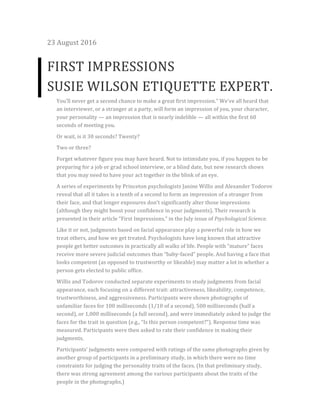 23	August	2016	
FIRST	IMPRESSIONS	
SUSIE	WILSON	ETIQUETTE	EXPERT.	
You’ll	never	get	a	second	chance	to	make	a	great	first	impression.”	We’ve	all	heard	that	
an	interviewer,	or	a	stranger	at	a	party,	will	form	an	impression	of	you,	your	character,	
your	personality	—	an	impression	that	is	nearly	indelible	—	all	within	the	first	60	
seconds	of	meeting	you.	
Or	wait,	is	it	30	seconds?	Twenty?	
Two	or	three?	
Forget	whatever	figure	you	may	have	heard.	Not	to	intimidate	you,	if	you	happen	to	be	
preparing	for	a	job	or	grad	school	interview,	or	a	blind	date,	but	new	research	shows	
that	you	may	need	to	have	your	act	together	in	the	blink	of	an	eye.	
A	series	of	experiments	by	Princeton	psychologists	Janine	Willis	and	Alexander	Todorov	
reveal	that	all	it	takes	is	a	tenth	of	a	second	to	form	an	impression	of	a	stranger	from	
their	face,	and	that	longer	exposures	don’t	significantly	alter	those	impressions	
(although	they	might	boost	your	confidence	in	your	judgments).	Their	research	is	
presented	in	their	article	“First	Impressions,”	in	the	July	issue	of	Psychological	Science.	
Like	it	or	not,	judgments	based	on	facial	appearance	play	a	powerful	role	in	how	we	
treat	others,	and	how	we	get	treated.	Psychologists	have	long	known	that	attractive	
people	get	better	outcomes	in	practically	all	walks	of	life.	People	with	“mature”	faces	
receive	more	severe	judicial	outcomes	than	“baby-faced”	people.	And	having	a	face	that	
looks	competent	(as	opposed	to	trustworthy	or	likeable)	may	matter	a	lot	in	whether	a	
person	gets	elected	to	public	office.	
Willis	and	Todorov	conducted	separate	experiments	to	study	judgments	from	facial	
appearance,	each	focusing	on	a	different	trait:	attractiveness,	likeability,	competence,	
trustworthiness,	and	aggressiveness.	Participants	were	shown	photographs	of	
unfamiliar	faces	for	100	milliseconds	(1/10	of	a	second),	500	milliseconds	(half	a	
second),	or	1,000	milliseconds	(a	full	second),	and	were	immediately	asked	to	judge	the	
faces	for	the	trait	in	question	(e.g.,	“Is	this	person	competent?”).	Response	time	was	
measured.	Participants	were	then	asked	to	rate	their	confidence	in	making	their	
judgments.	
Participants’	judgments	were	compared	with	ratings	of	the	same	photographs	given	by	
another	group	of	participants	in	a	preliminary	study,	in	which	there	were	no	time	
constraints	for	judging	the	personality	traits	of	the	faces.	(In	that	preliminary	study,	
there	was	strong	agreement	among	the	various	participants	about	the	traits	of	the	
people	in	the	photographs.)	
 