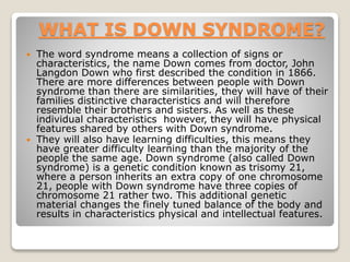 WHAT IS DOWN SYNDROME?
 The word syndrome means a collection of signs or
characteristics, the name Down comes from doctor...