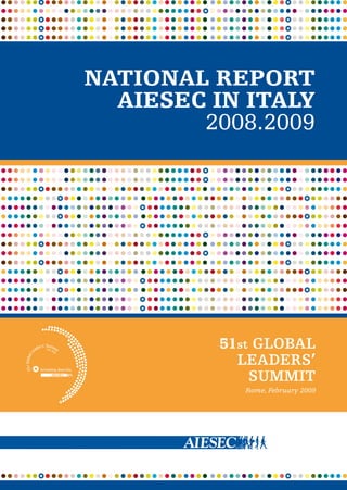 NATIONAL REPORT
AIESEC IN ITALY
2008.2009
This Report has been realized
thanks to the kind support
of the European Commission
Representation in Italy
COMMISSIONE EUROPEA
Rappresentanza in Italia
NATIONAL REPORT
AIESEC IN ITALY
2008.2009
51st GLOBAL
LEADERS’
SUMMIT
Rome, February 2009
AIESEC in Italy
Via Andora 4 / 20148 Milano
phone +39 02 39 21 00 53
fax +39 02 33 00 21 78
info@aiesec.it
aiesec.org/italy
NATIONALREPORTAIESECINITALY2008.2009
 