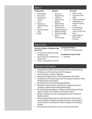 SKILLS
Professional Related Personal
≡ Revit (MEP).
≡ Naviswork.
≡ Distribution
System.
≡ PLC 1.
≡ Diploma in
AutoCAD 2013,
2014.
≡ Microsoft office.
≡ ICDL.
≡ ETAP.
≡ Electrical
Engineering.
≡ Software
engineering.
≡ Quality
Engineering.
≡ Maintenance
Programmers.
≡ Systems Engineer.
≡ BIM Knowledge.
≡ BMS Knowledge.
≡ Retail
Environment.
≡ Able to travel.
≡ Communication
skills.
≡ Target orientated.
≡ Good ability to
satisfy the group
needs.
≡ Good ability to
innovate and
come up with new
ideas.
≡ Good ability to
Work under
Pressure.
EDUCATION
Bachelor Degree of Engineering,
June 2011
≡ El -Shorouk Academy, Faculty
of Engineering.
≡ Electrical Power and Machines
Department.
≡ Grade: Acceptable. (63.73 %)
Graduation Project
≡ Solar Cell Tracking System .
Graduation Project Grade
≡ Excellent.
TRAINING EXPERINCE
≡ Autodesk Revit MEP 2015 Certified Professional Certificate.
≡ Proficiency in Personal Survival Techniques.
≡ Fire Prevention and Fire Fighting.
≡ Medical Emergency Basic Training (Element First Aid).
≡ Proficiency of Security Awareness Training for Seafarers with
Designated Security Duties.
≡ Personal Safety and Social Responsibilities.
≡ Ministry of civil aviation, national air navigation services
company, engineering training department.
≡ My training programmers in: Electric (UPS-Charger), Diesel
engine, pumps, air Condition and Control Panel.
≡ Kemet Company, the site training performed in Sharm El-
Sheikh airport.
≡ My training programmers in: introduction to hard-wired
control system, recognize the type of inputs and outputs of
control system, introduction to basic design of controlling
system.
≡ Construction of terminal 3, Cairo international airpot.
 