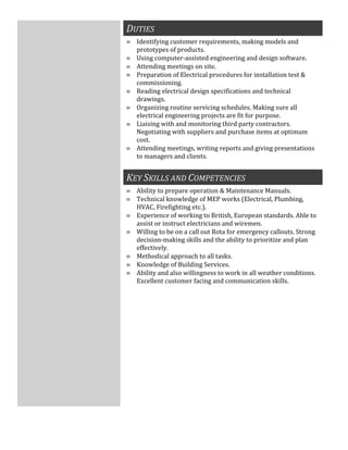 DUTIES
≡ Identifying customer requirements, making models and
prototypes of products.
≡ Using computer-assisted engineering and design software.
≡ Attending meetings on site.
≡ Preparation of Electrical procedures for installation test &
commissioning.
≡ Reading electrical design specifications and technical
drawings.
≡ Organizing routine servicing schedules. Making sure all
electrical engineering projects are fit for purpose.
≡ Liaising with and monitoring third party contractors.
Negotiating with suppliers and purchase items at optimum
cost.
≡ Attending meetings, writing reports and giving presentations
to managers and clients.
KEY SKILLS AND COMPETENCIES
≡ Ability to prepare operation & Maintenance Manuals.
≡ Technical knowledge of MEP works (Electrical, Plumbing,
HVAC, Firefighting etc.).
≡ Experience of working to British, European standards. Able to
assist or instruct electricians and wiremen.
≡ Willing to be on a call out Rota for emergency callouts. Strong
decision-making skills and the ability to prioritize and plan
effectively.
≡ Methodical approach to all tasks.
≡ Knowledge of Building Services.
≡ Ability and also willingness to work in all weather conditions.
Excellent customer facing and communication skills.
 