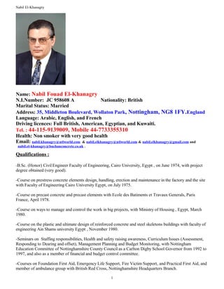 Nabil El-Khanagry
Name: Nabil Fouad El-Khanagry
N.I.Number: JC 958608 A Nationality: British
Marital Status: Married
Address: 35, Middleton Boulevard, Wollaton Park, Nottingham, NG8 1FY.England
Language: Arabic, English, and French
Driving licences: Full British, American, Egyptian, and Kuwaiti.
Tel. : 44-115-9139009, Mobile 44-7733355310
Health: Non smoker with very good health
Email: nabil.khanagry@ntlworld.com & nabil.elkhanagry@ntlworld.com & nabil.elkhanagry@gmail.com and
nabil.el-khanagry@buchanconcrete.co.uk .
Qualifications :
-B.Sc. (Honor) Civil Engineer Faculty of Engineering, Cairo University, Egypt , on June 1974, with project
degree obtained (very good).
-Course on prestress concrete elements design, handling, erection and maintenance in the factory and the site
with Faculty of Engineering Cairo University Egypt, on July 1975.
-Course on precast concrete and precast elements with Ecole des Batiments et Travaux Generals, Paris
France, April 1978.
-Course on ways to manage and control the work in big projects, with Ministry of Housing , Egypt, March
1980.
-Course on the plastic and ultimate design of reinforced concrete and steel skeletons buildings with faculty of
engineering Ain Shams university Egypt , November 1980.
-Seminars on Staffing responsibilities, Health and safety raising awareness, Curriculum Issues (Assessment,
Responding to Dearing and offset), Management Planning and Budget Monitoring, with Nottingham
Education Committee of Nottinghamshire County Council as a Carlton Digby School Governor from 1992 to
1997, and also as a member of financial and budget control committee.
-Courses on Foundation First Aid, Emergency Life Support, Fire Victim Support, and Practical First Aid, and
member of ambulance group with British Red Cross, Nottinghamshire Headquarters Branch.
1
 