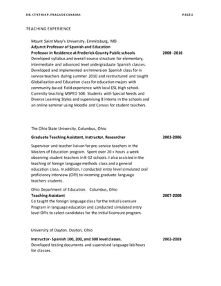 DR. CYNTHIA P. FRAGA DE CANADAS PAGE 2
TEACHING EXPERIENCE
Mount Saint Mary’s University. Emmitsburg, MD
Adjunct Professor of Spanish and Education
Professor in Residence at Frederick County Publicschools 2008 -2016
Developed syllabus and overall course structure for elementary,
intermediate and advanced level undergraduate Spanish classes.
Developed and implemented an Immersion Spanish class for in
service teachers during summer 2010 and restructured and taught
Globalization and Education class for education majors with
community-based field experience with local ESL High school.
Currently teaching MSPED 508: Students with Special Needs and
Diverse Learning Styles and supervising 8 interns in the schools and
an online seminar using Moodle and Canvas for student teachers.
The Ohio State University. Columbus, Ohio
Graduate Teaching Assistant, Instructor, Researcher 2003-2006
Supervisor and teacher liaison for pre-service teachers in the
Masters of Education program. Spent over 20 + hours a week
observing student teachers in K-12 schools. I also assisted in the
teaching of foreign language methods class and a general
education class. In addition, I conducted entry level simulated oral
proficiency interview (OPI) to incoming graduate language
teachers students.
Ohio Department of Education. Columbus, Ohio
Teaching Assistant 2007-2008
Co taught the foreign language class for the Initial Licensure
Program in language education and conducted simulated entry
level OPIs to select candidates for the initial licensure program.
University of Dayton. Dayton, Ohio
Instructor- Spanish 100, 200, and 300 level classes. 2002-2003
Developed testing documents and supervised language lab hours
for classes.
 