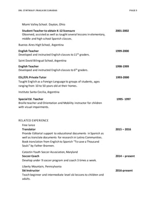 DR. CYNTHIA P. FRAGA DE CANADAS PAGE 3
Miami Valley School. Dayton, Ohio
Student Teacher to obtain K-12 licensure 2001-2002
Observed, assisted as well as taught several lessons in elementary,
middle and high school Spanish classes.
Buenos Aires High School, Argentina
English Teacher 1999-2000
Developed and instructed English classes to 11th graders.
Saint David Bilingual School, Argentina
English Teacher 1998-1999
Developed and instructed English classes to 6th graders.
ESL/EFL Private Tutor 1993-2000
Taught English as a Foreign Language to groups of students, ages
ranging from 10 to 50 years old at their homes.
Instituto Santa Cecilia, Argentina
Special Ed. Teacher 1995- 1997
Braille teacher and Orientation and Mobility instructor for children
with visual impairments.
RELATED EXPERIENCE
Free lance
Translator 2015 – 2016
Provide Editorial support to educational documents in Spanish as
well as translate documents for research in Latino Communities.
Book translation from English to Spanish “To save a Thousand
Souls” by Father Brannen.
Catoctin Youth Soccer Association, Maryland
Soccer Coach 2014 – present
Develop under 9 soccer program and coach 3 times a week.
Liberty Mountain, Pennsylvania
Ski Instructor 2016-present
Teach beginner and intermediate level ski lessons to children and
adults.
 
