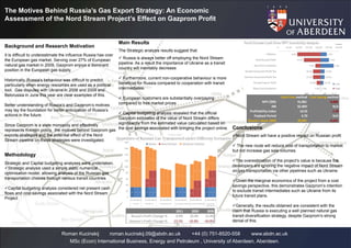 The Motives Behind Russia’s Gas Export Strategy: An Economic
Assessment of the Nord Stream Project’s Effect on Gazprom Profit
Roman Kucinskij roman.kucinskij.09@abdn.ac.uk +44 (0) 751-8520-558 www.abdn.ac.uk
MSc (Econ) International Business, Energy and Petroleum , University of Aberdeen, Aberdeen.
Background and Research Motivation
It is difficult to underestimate the influence Russia has over
the European gas market. Serving over 27% of European
natural gas market in 2009, Gazprom enjoys a dominant
position in the European gas supply.
Historically, Russia’s behaviour was difficult to predict,
particularly when energy resources are used as a political
tool. Gas disputes with Ukraine in 2006 and 2009 and
Belorussia in June this year are clear examples of this.
Better understanding of Russia’s and Gazprom’s motives
may lay the foundation for better anticipation of Russia’s
actions in the future.
Since Gazprom is a state monopoly and effectively
represents Kremlin policy, the motives behind Gazprom gas
exports strategies and the potential effect of the Nord
Stream pipeline on these strategies were investigated.
Methodology
Strategic and Capital budgeting analyses were undertaken.
Strategic analysis used a simple static numerical
optimisation model, allowing analysis of the Russian gas
transportation choices through various transit countries
Capital budgeting analysis considered net present cash
flows and cost savings associated with the Nord Stream
Project
Main Results
The Strategic analysis results suggest that:
 Russia is always better off employing the Nord Stream
pipeline. As a result the importance of Ukraine as a transit
country will inevitably decrease.
 Furthermore, current non-cooperative behaviour is more
beneficial for Russia compared to cooperation with transit
intermediates.
 European customers are substantially overpaying
compared to free market prices
 Capital budgeting analysis revealed that the official
Gazprom estimates of the value of Nord Stream differs
significantly from the estimated value calculated based on
the cost savings associated with bringing the project online. Conclusions
Nord Stream will have a positive impact on Russian profit
 The new route will reduce cost of transportation to market
but not increase gas sale volumes.
The overestimation of the project’s value is because the
developers are ignoring the negative impact of Nord Stream
on gas transportation via other pipelines such as Ukraine.
Given the marginal economics of the project from a cost
savings perspective, this demonstrates Gazprom’s intention
to exclude transit intermediates such as Ukraine from its
future transit plans.
Generally, the results obtained are consistent with the
claim that Russia is executing a well planned natural gas
transit diversification strategy, despite Gazprom’s strong
denial of this.
33 33 33 33
27.5
27.5
27.5
133
106
95
78
81
65
33 33 33 33
55
55
55
128
73
93
76
65
49
33 33 33 33
55
55
55
123
68
90
73
62
46
0
20
40
60
80
100
120
140
160
180
201120202030 201120202030 201120202030 201120202030 201120202030 201120202030
UKR+BY UKR+BY+NS Consortium UKR Consortium UKR+BY Consortium UKR+NS Consortium
UKR+BY+NS
Bcm
Yamal Nord Stream Ukrainian Volume
1.0%
7.0%
1.0%
15.0%
10.0%
15.0%
1.0%
8.0%
13.0%
4.0%
30.0%
25.0%
25.0%
5.0%
$- $5.00 $10.00 $15.00 $20.00 $25.00 $30.00
Inflation
Realdiscount Rate
Gas Price Escalation
RussianCorporate Profit Tax
German Corporate Profit Tax
RussianExport Tariff
Opex Cost Escalation
$ Billions
Low
High
Cash Flow method Cost Saving method
NPV ($M) 41,061 -9,068
IRR 32.40% N/A
Profitability index 14.55 -1.99
Payback Period 6.70 N/A
Russia's share ($M) 20,941 -4,625
 