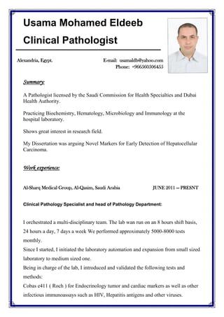 Usama Mohamed Eldeeb
Clinical Pathologist
Summary:
A Pathologist licensed by the Saudi Commission for Health Specialties and Dubai
Health Authority.
Practicing Biochemistry, Hematology, Microbiology and Immunology at the
hospital laboratory.
Shows great interest in research field.
My Dissertation was arguing Novel Markers for Early Detection of Hepatocellular
Carcinoma.
Work experience:
Al-Sharq Medical Group, Al-Qasim, Saudi Arabia JUNE 2011 — PRESNT
Clinical Pathology Specialist and head of Pathology Department:
I orchestrated a multi-disciplinary team. The lab wan run on an 8 hours shift basis,
24 hours a day, 7 days a week We performed approximately 5000-8000 tests
monthly.
Since I started, I initiated the laboratory automation and expansion from small sized
laboratory to medium sized one.
Being in charge of the lab, I introduced and validated the following tests and
methods:
Cobas e411 ( Roch ) for Endocrinology tumor and cardiac markers as well as other
infectious immunoassays such as HIV, Hepatitis antigens and other viruses.
Alexandria, Egypt. E-mail: usamaldb@yahoo.com
Phone: +966560506455
 