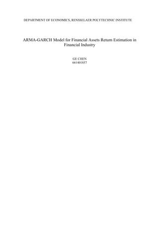 DEPARTMENT OF ECONOMICS, RENSSELAER POLYTECHNIC INSTITUTE 
ARMA-GARCH Model for Financial Assets Return Estimation in 
Financial Industry 
GE CHEN 
661401857 
 