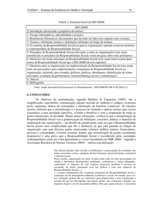 III SEGeT – Simpósio de Excelência em Gestão e Tecnologia 10 
Tabela 3. Estrutura Geral da ISO 26000 
ISO 26000 
0. Introdução (destacando o propósito da norma) 
1. Escopo (abrangência, aplicabilidade e projeto) 
2. Referências Normativas (documentos que deverão ser lidos em conjunto com a norma) 
3. Termos e definições (termos e definições utilizados ao longo da norma) 
4. O contexto da Responsabilidade Social no qual as organizações operam (contexto histórico 
e contemporâneo da Responsabilidade Social) 
5. Princípios de Responsabilidade Social relevantes a todas as organizações (esta seção 
identificará os princípios de Responsabilidade Social e trará um guia sobre estes princípios) 
6. Diretrizes em temas principais da Responsabilidade Social (esta seção trará os principais 
temas da Responsabilidade Social que a ISO 26000 deverá englobar) 
7. Diretrizes para as organizações na implementação da Responsabilidade Social (esta seção 
trará um guia prático para implementação e integração da Responsabilidade Social na 
organização, incluindo, por exemplo, políticas, práticas, abordagens, identificação de temas 
relevantes, avaliação da performance, relatório/balanço social e comunicação) 
8. Anexos 
9. Bibliografia 
Fonte: Adapt. International Organization for Standardization - ISO/TMB/WG SR N 49 [2005] p.1. 
6. CONCLUSÕES 
Os objetivos da normalização, segundo Barbieri & Cajazeiras (2005), são a 
simplificação, intercâmbio, comunicação, adoção racional de símbolos e códigos, economia 
geral, segurança, defesa do consumidor e eliminação de barreiras comerciais. Os mesmos 
autores ratificam que a normalização é o processo de formular e aplicar normas para acesso 
sistemático a uma atividade específica, visando o benefício e com a cooperação de todas as 
partes interessadas na atividade. Diante destas afirmações, verifica-se que a normalização da 
Responsabilidade Social visa à padronização de definições, conceitos, práticas e maneiras de 
implantação nas organizações – um desafio de grande porte, uma vez que a Responsabilidade 
Social possui uma complexidade que lhe é intrínseca, já que está pautada na relação da 
organização com suas diversas partes interessadas (clientes, público interno, fornecedores, 
governo e comunidade). Convém ressaltar, porém, que normalização da gestão socialmente 
responsável é uma prova que a Responsabilidade Social é reconhecida pelas sociedades 
contemporâneas como um valor permanente e o texto introdutório da NBR 16001 - segundo a 
Associação Brasileira de Normas Técnicas (2004) - ratifica esta afirmação. 
Nas últimas décadas, têm crescido a mobilização e a preocupação da sociedade com 
temas associados à ética, cidadania, direitos humanos, desenvolvimento sustentável 
e inclusão social. 
Neste sentido, organizações de todos os tipos estão cada vez mais preocupadas em 
atingir e demonstrar desempenhos ambientais, econômicos e sociais adequados, 
controlando os impactos de suas relações, processos, produtos e serviços na 
sociedade, de forma consistente com sua política e com seus objetivos de 
Responsabilidade Social [...] 
[...] muitas organizações têm conduzido programas de Responsabilidade Social e 
avaliações do seu desempenho ambiental, econômico e social. No entanto, por si só, 
tais avaliações podem não ser suficientes para proporcionar a uma organização a 
garantia de que seu desempenho não apenas atende, mas continuará a atender, aos 
requisitos legais e aos de sua própria política. Para que sejam eficazes, é necessário 
 