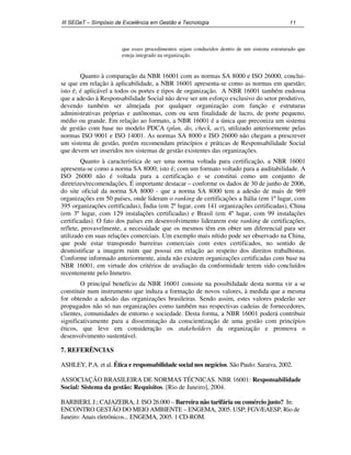 III SEGeT – Simpósio de Excelência em Gestão e Tecnologia 11 
que esses procedimentos sejam conduzidos dentro de um sistema estruturado que 
esteja integrado na organização. 
Quanto à comparação da NBR 16001 com as normas SA 8000 e ISO 26000, conclui-se 
que em relação à aplicabilidade, a NBR 16001 apresenta-se como as normas em questão; 
isto é; é aplicável a todos os portes e tipos de organização. A NBR 16001 também endossa 
que a adesão à Responsabilidade Social não deve ser um esforço exclusivo do setor produtivo, 
devendo também ser almejada por qualquer organização com função e estruturas 
administrativas próprias e autônomas, com ou sem finalidade de lucro, de porte pequeno, 
médio ou grande. Em relação ao formato, a NBR 16001 é a única que preconiza um sistema 
de gestão com base no modelo PDCA (plan, do, check, act), utilizado anteriormente pelas 
normas ISO 9001 e ISO 14001. As normas SA 8000 e ISO 26000 não chegam a prescrever 
um sistema de gestão, porém recomendam princípios e práticas de Responsabilidade Social 
que devem ser inseridos nos sistemas de gestão existentes das organizações. 
Quanto à característica de ser uma norma voltada para certificação, a NBR 16001 
apresenta-se como a norma SA 8000; isto é; com um formato voltado para a auditabilidade. A 
ISO 26000 não é voltada para a certificação e se constitui como um conjunto de 
diretrizes/recomendações. É importante destacar – conforme os dados de 30 de junho de 2006, 
do site oficial da norma SA 8000 - que a norma SA 8000 tem a adesão de mais de 969 
organizações em 50 países, onde lideram o ranking de certificações a Itália (em 1º lugar, com 
395 organizações certificadas), Índia (em 2º lugar, com 141 organizações certificadas), China 
(em 3º lugar, com 129 instalações certificadas) e Brasil (em 4º lugar, com 99 instalações 
certificadas). O fato dos países em desenvolvimento liderarem este ranking de certificações, 
reflete, provavelmente, a necessidade que os mesmos têm em obter um diferencial para ser 
utilizado em suas relações comerciais. Um exemplo mais nítido pode ser observado na China, 
que pode estar transpondo barreiras comerciais com estes certificados, no sentido de 
desmistificar a imagem ruim que possui em relação ao respeito dos direitos trabalhistas. 
Conforme informado anteriormente, ainda não existem organizações certificadas com base na 
NBR 16001, em virtude dos critérios de avaliação da conformidade terem sido concluídos 
recentemente pelo Inmetro. 
O principal benefício da NBR 16001 consiste na possibilidade desta norma vir a se 
constituir num instrumento que induza a formação de novos valores, à medida que a mesma 
for obtendo a adesão das organizações brasileiras. Sendo assim, estes valores poderão ser 
propagados não só nas organizações como também nas respectivas cadeias de fornecedores, 
clientes, comunidades de entorno e sociedade. Desta forma, a NBR 16001 poderá contribuir 
significativamente para a disseminação da conscientização de uma gestão com princípios 
éticos, que leve em consideração os stakeholders da organização e promova o 
desenvolvimento sustentável. 
7. REFERÊNCIAS 
ASHLEY, P.A. et al. Ética e responsabilidade social nos negócios. São Paulo: Saraiva, 2002. 
ASSOCIAÇÃO BRASILEIRA DE NORMAS TÉCNICAS. NBR 16001: Responsabilidade 
Social: Sistema da gestão: Requisitos. [Rio de Janeiro], 2004. 
BARBIERI, J.; CAJAZEIRA, J. ISO 26.000 – Barreira não tarifária ou comércio justo? In: 
ENCONTRO GESTÃO DO MEIO AMBIENTE – ENGEMA, 2005. USP; FGV/EAESP, Rio de 
Janeiro: Anais eletrônicos... ENGEMA, 2005. 1 CD-ROM. 
 
