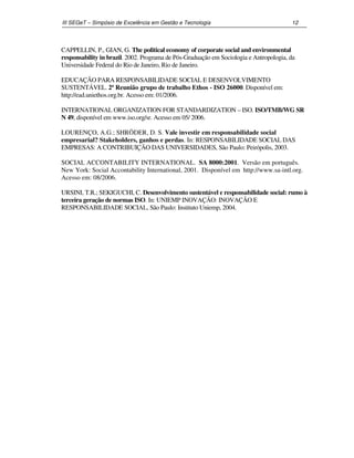III SEGeT – Simpósio de Excelência em Gestão e Tecnologia 12 
CAPPELLIN, P., GIAN, G. The political economy of corporate social and environmental 
responsability in brazil. 2002. Programa de Pós-Graduação em Sociologia e Antropologia, da 
Universidade Federal do Rio de Janeiro, Rio de Janeiro. 
EDUCAÇÃO PARA RESPONSABILIDADE SOCIAL E DESENVOLVIMENTO 
SUSTENTÁVEL. 2ª Reunião grupo de trabalho Ethos - ISO 26000. Disponível em: 
http://ead.uniethos.org.br. Acesso em: 01/2006. 
INTERNATIONAL ORGANIZATION FOR STANDARDIZATION – ISO. ISO/TMB/WG SR 
N 49, disponível em www.iso.org/sr. Acesso em 05/ 2006. 
LOURENÇO, A.G.; SHRÖDER, D. S. Vale investir em responsabilidade social 
empresarial? Stakeholders, ganhos e perdas. In: RESPONSABILIDADE SOCIAL DAS 
EMPRESAS: A CONTRIBUIÇÃO DAS UNIVERSIDADES, São Paulo: Peirópolis, 2003. 
SOCIAL ACCONTABILITY INTERNATIONAL. SA 8000:2001. Versão em português. 
New York: Social Accontability International, 2001. Disponível em http://www.sa-intl.org. 
Acesso em: 08/2006. 
URSINI, T.R.; SEKIGUCHI, C. Desenvolvimento sustentável e responsabilidade social: rumo à 
terceira geração de normas ISO. In: UNIEMP INOVAÇÃO: INOVAÇÃO E 
RESPONSABILIDADE SOCIAL, São Paulo: Instituto Uniemp, 2004. 
