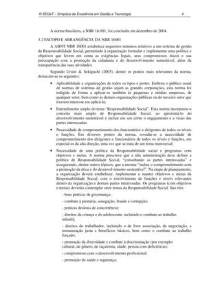 III SEGeT – Simpósio de Excelência em Gestão e Tecnologia 4 
A norma brasileira, a NBR 16.001, foi concluída em dezembro de 2004. 
3.2 ESCOPO E ABRANGÊNCIA DA NBR 16001 
A ABNT NBR 16001 estabelece requisitos mínimos relativos a um sistema de gestão 
da Responsabilidade Social, permitindo à organização formular e implementar uma política e 
objetivos que levem em conta as exigências legais, seus compromissos éticos e sua 
preocupação com a promoção da cidadania e do desenvolvimento sustentável, além da 
transparência das suas atividades. 
Segundo Ursini & Sekiguchi (2005), dentre os pontos mais relevantes da norma, 
destacam-se os seguintes: 
· Aplicabilidade a organizações de todos os tipos e portes. Embora o público usual 
de normas de sistemas de gestão sejam as grandes corporações, esta norma foi 
redigida de forma a aplicar-se também às pequenas e médias empresas, de 
qualquer setor, bem como às demais organizações públicas ou do terceiro setor que 
tiverem interesse em aplicá-la; 
· Entendimento amplo do tema “Responsabilidade Social”. Esta norma incorporou o 
conceito mais amplo de Responsabilidade Social, ao aproximá-lo do 
desenvolvimento sustentável e incluir em seu cerne o engajamento e a visão das 
partes interessadas. 
· Necessidade de comprometimento dos funcionários e dirigentes de todos os níveis 
e funções. Em diversos pontos da norma, ressalta-se a necessidade de 
comprometimento dos dirigentes e funcionários de todos os níveis e funções, em 
especial os da alta direção, uma vez que se trata de um tema transversal; 
· Necessidade de uma política da Responsabilidade social e programas com 
objetivos e metas. A norma prescreve que a alta administração deve definir a 
política de Responsabilidade Social, “consultando as partes interessadas” e 
assegurando, dentre outros tópicos, que a mesma “inclua o comprometimento com 
a promoção da ética e do desenvolvimento sustentável”. Na etapa de planejamento, 
a organização deverá estabelecer, implementar e manter objetivos e metas da 
Responsabilidade Social, com o envolvimento de funções e níveis relevantes 
dentro da organização e demais partes interessadas. Os programas (com objetivos 
e metas) deverão contemplar onze temas da Responsabilidade Social. São eles: 
- boas práticas de governança; 
- combate à pirataria, sonegação, fraude e corrupção; 
- práticas desleais de concorrência; 
- direitos da criança e do adolescente, incluindo o combate ao trabalho 
infantil; 
- direitos do trabalhador, incluindo o de livre associação, de negociação, a 
remuneração justa e benefícios básicos, bem como o combate ao trabalho 
forçado; 
- promoção da diversidade e combate à discriminação (por exemplo: 
cultural, de gênero, de raça/etnia, idade, pessoa com deficiência); 
- compromisso com o desenvolvimento profissional; 
- promoção da saúde e segurança; 
 