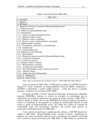 III SEGeT – Simpósio de Excelência em Gestão e Tecnologia 6 
Tabela 1. Estrutura Geral da NBR 16001 
NBR 16001 
0. Introdução 
1. Objetivo 
2. Definições 
3. Requisitos do Sistema da gestão da Responsabilidade Social 
3.1. Requisitos gerais 
3.2. Política da responsabilidade social 
3.3. Planejamento 
3.3.1. Aspectos da Responsabilidade Social 
3.3.2. Requisitos legais e outros 
3.3.3. Objetivos, metas e programas 
3.3.4. Recursos, regras, responsabilidade e autoridade 
3.4. Implementação e operação 
3.4.1. Competência, treinamento e conscientização 
3.4.2. Comunicação 
3.4.3. Controle operacional 
3.5. Requisitos de documentação 
3.5.1. Generalidades 
3.5.2. Manual do sistema de gestão da Responsabilidade Social 
3.5.3. Controle de documentos 
3.5.4. Controle de registros 
3.6. Medição, análise e melhoria 
3.6.1. Monitoramento e medição 
3.6.2. Avaliação da conformidade 
3.6.3. Não-conformidade e ações corretiva e preventiva 
3.6.4. Auditoria interna 
3.6.5. Análise pela Alta Administração 
Anexo A – Bibliografia 
Anexo B - Outros termos 
Fonte: Adapt. Associação Brasileira de Normas Técnicas – ABNT NBR 16001:2004 [2004] p.3. 
Após a conclusão da NBR 16001, o GTRS passou a chamar-se CEET/RS (Comissão 
Especial de Estudo Temporária de Responsabilidade Social da ABNT). Atualmente, a 
CEET/RS é oficialmente o comitê espelho nacional – comitê que discute as posições 
nacionais – no processo de construção da ISO 26000. 
Em janeiro de 2006, o Instituto Nacional de Metrologia, Normalização e Qualidade 
Industrial (INMETRO), finalizou os critérios de avaliação da conformidade para as 
organizações que desejarem implementar um sistema de gestão conforme a NBR 16.001 – 
iniciativa inédita no mundo, uma vez que INMETRO foi o primeiro órgão governamental a 
assumir a coordenação de um programa de avaliação da conformidade baseado em uma 
norma de gestão da Responsabilidade Social. Em virtude dos critérios de avaliação da 
conformidade terem sido recentemente concluídos, não existem ainda registros de 
organizações certificadas com base na NBR 16001. 
Com o objetivo de aperfeiçoar a qualificação dos auditores, a CEET/RS desenvolveu 
também a NBR 16002 - Responsabilidade Social - Sistema de Gestão - Qualificação de 
auditores, que fornece orientações aplicáveis para a competência dos auditores envolvidos 
com o sistema de gestão preconizado pela NBR 16001. A NBR 16002 foi concluída em 
 