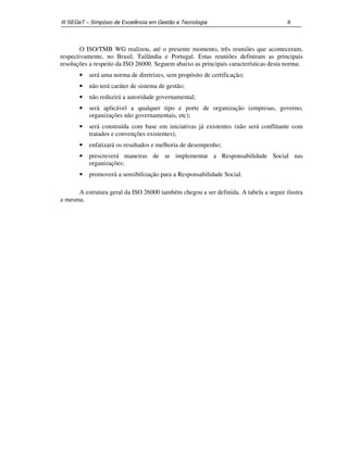 III SEGeT – Simpósio de Excelência em Gestão e Tecnologia 9 
O ISO/TMB WG realizou, até o presente momento, três reuniões que aconteceram, 
respectivamente, no Brasil, Tailândia e Portugal. Estas reuniões definiram as principais 
resoluções a respeito da ISO 26000. Seguem abaixo as principais características desta norma: 
· será uma norma de diretrizes, sem propósito de certificação; 
· não terá caráter de sistema de gestão; 
· não reduzirá a autoridade governamental; 
· será aplicável a qualquer tipo e porte de organização (empresas, governo, 
organizações não governamentais, etc); 
· será construída com base em iniciativas já existentes (não será conflitante com 
tratados e convenções existentes); 
· enfatizará os resultados e melhoria de desempenho; 
· prescreverá maneiras de se implementar a Responsabilidade Social nas 
organizações; 
· promoverá a sensibilização para a Responsabilidade Social. 
A estrutura geral da ISO 26000 também chegou a ser definida. A tabela a seguir ilustra 
a mesma. 
 