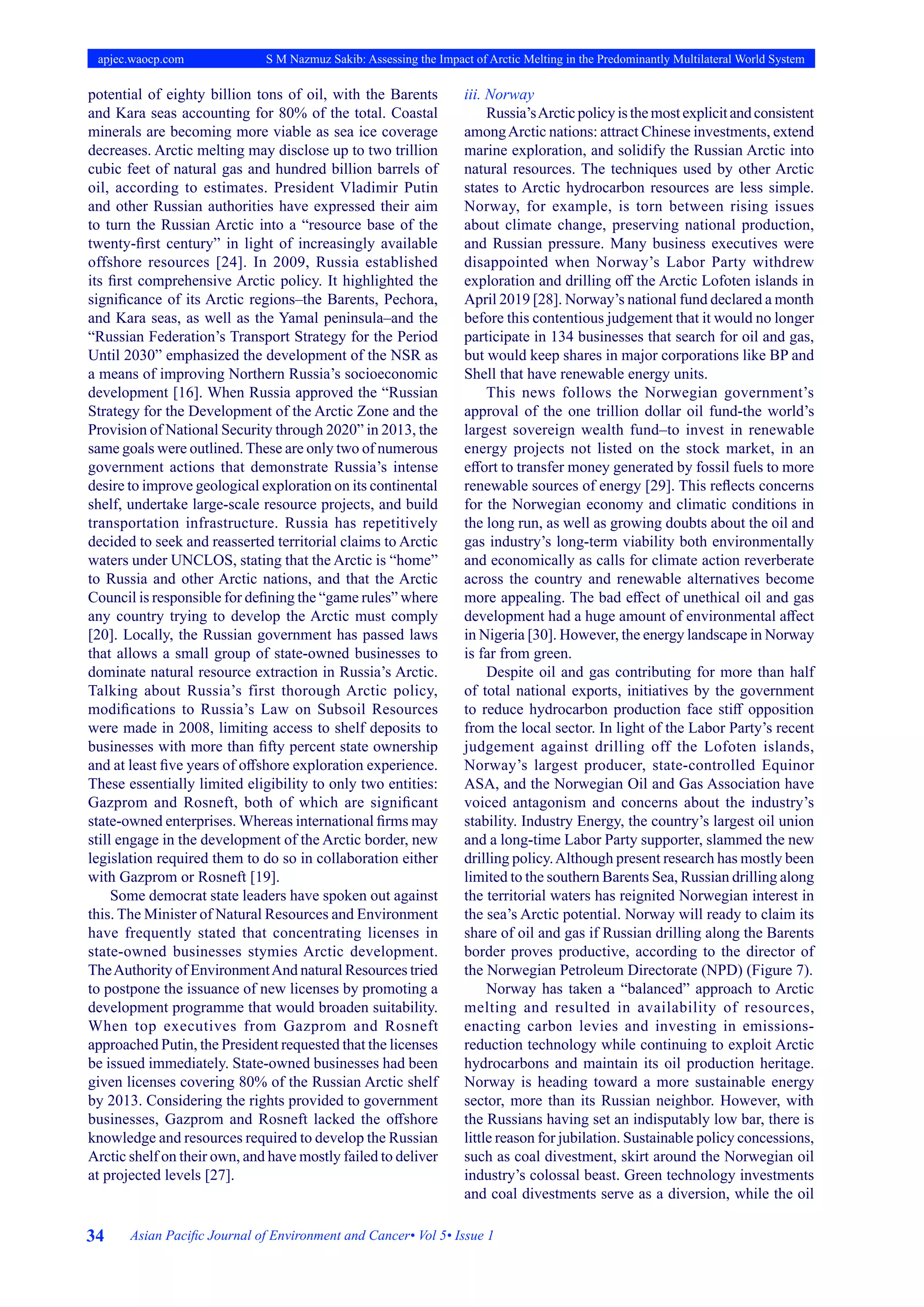34 Asian Pacific Journal of Environment and Cancer• Vol 5• Issue 1
apjec.waocp.com S M Nazmuz Sakib: Assessing the Impact of Arctic Melting in the Predominantly Multilateral World System
potential of eighty billion tons of oil, with the Barents
and Kara seas accounting for 80% of the total. Coastal
minerals are becoming more viable as sea ice coverage
decreases. Arctic melting may disclose up to two trillion
cubic feet of natural gas and hundred billion barrels of
oil, according to estimates. President Vladimir Putin
and other Russian authorities have expressed their aim
to turn the Russian Arctic into a “resource base of the
twenty-first century” in light of increasingly available
offshore resources [24]. In 2009, Russia established
its first comprehensive Arctic policy. It highlighted the
significance of its Arctic regions–the Barents, Pechora,
and Kara seas, as well as the Yamal peninsula–and the
“Russian Federation’s Transport Strategy for the Period
Until 2030” emphasized the development of the NSR as
a means of improving Northern Russia’s socioeconomic
development [16]. When Russia approved the “Russian
Strategy for the Development of the Arctic Zone and the
Provision of National Security through 2020” in 2013, the
same goals were outlined. These are only two of numerous
government actions that demonstrate Russia’s intense
desire to improve geological exploration on its continental
shelf, undertake large-scale resource projects, and build
transportation infrastructure. Russia has repetitively
decided to seek and reasserted territorial claims to Arctic
waters under UNCLOS, stating that the Arctic is “home”
to Russia and other Arctic nations, and that the Arctic
Council is responsible for defining the “game rules” where
any country trying to develop the Arctic must comply
[20]. Locally, the Russian government has passed laws
that allows a small group of state-owned businesses to
dominate natural resource extraction in Russia’s Arctic.
Talking about Russia’s first thorough Arctic policy,
modifications to Russia’s Law on Subsoil Resources
were made in 2008, limiting access to shelf deposits to
businesses with more than fifty percent state ownership
and at least five years of offshore exploration experience.
These essentially limited eligibility to only two entities:
Gazprom and Rosneft, both of which are significant
state-owned enterprises. Whereas international firms may
still engage in the development of the Arctic border, new
legislation required them to do so in collaboration either
with Gazprom or Rosneft [19].
Some democrat state leaders have spoken out against
this. The Minister of Natural Resources and Environment
have frequently stated that concentrating licenses in
state-owned businesses stymies Arctic development.
TheAuthority of EnvironmentAnd natural Resources tried
to postpone the issuance of new licenses by promoting a
development programme that would broaden suitability.
When top executives from Gazprom and Rosneft
approached Putin, the President requested that the licenses
be issued immediately. State-owned businesses had been
given licenses covering 80% of the Russian Arctic shelf
by 2013. Considering the rights provided to government
businesses, Gazprom and Rosneft lacked the offshore
knowledge and resources required to develop the Russian
Arctic shelf on their own, and have mostly failed to deliver
at projected levels [27].
iii. Norway
Russia’sArcticpolicyisthemostexplicitandconsistent
amongArctic nations: attract Chinese investments, extend
marine exploration, and solidify the Russian Arctic into
natural resources. The techniques used by other Arctic
states to Arctic hydrocarbon resources are less simple.
Norway, for example, is torn between rising issues
about climate change, preserving national production,
and Russian pressure. Many business executives were
disappointed when Norway’s Labor Party withdrew
exploration and drilling off the Arctic Lofoten islands in
April 2019 [28]. Norway’s national fund declared a month
before this contentious judgement that it would no longer
participate in 134 businesses that search for oil and gas,
but would keep shares in major corporations like BP and
Shell that have renewable energy units.
This news follows the Norwegian government’s
approval of the one trillion dollar oil fund-the world’s
largest sovereign wealth fund–to invest in renewable
energy projects not listed on the stock market, in an
effort to transfer money generated by fossil fuels to more
renewable sources of energy [29]. This reflects concerns
for the Norwegian economy and climatic conditions in
the long run, as well as growing doubts about the oil and
gas industry’s long-term viability both environmentally
and economically as calls for climate action reverberate
across the country and renewable alternatives become
more appealing. The bad effect of unethical oil and gas
development had a huge amount of environmental affect
in Nigeria [30]. However, the energy landscape in Norway
is far from green.
Despite oil and gas contributing for more than half
of total national exports, initiatives by the government
to reduce hydrocarbon production face stiff opposition
from the local sector. In light of the Labor Party’s recent
judgement against drilling off the Lofoten islands,
Norway’s largest producer, state-controlled Equinor
ASA, and the Norwegian Oil and Gas Association have
voiced antagonism and concerns about the industry’s
stability. Industry Energy, the country’s largest oil union
and a long-time Labor Party supporter, slammed the new
drilling policy.Although present research has mostly been
limited to the southern Barents Sea, Russian drilling along
the territorial waters has reignited Norwegian interest in
the sea’s Arctic potential. Norway will ready to claim its
share of oil and gas if Russian drilling along the Barents
border proves productive, according to the director of
the Norwegian Petroleum Directorate (NPD) (Figure 7).
Norway has taken a “balanced” approach to Arctic
melting and resulted in availability of resources,
enacting carbon levies and investing in emissions-
reduction technology while continuing to exploit Arctic
hydrocarbons and maintain its oil production heritage.
Norway is heading toward a more sustainable energy
sector, more than its Russian neighbor. However, with
the Russians having set an indisputably low bar, there is
little reason for jubilation. Sustainable policy concessions,
such as coal divestment, skirt around the Norwegian oil
industry’s colossal beast. Green technology investments
and coal divestments serve as a diversion, while the oil
 