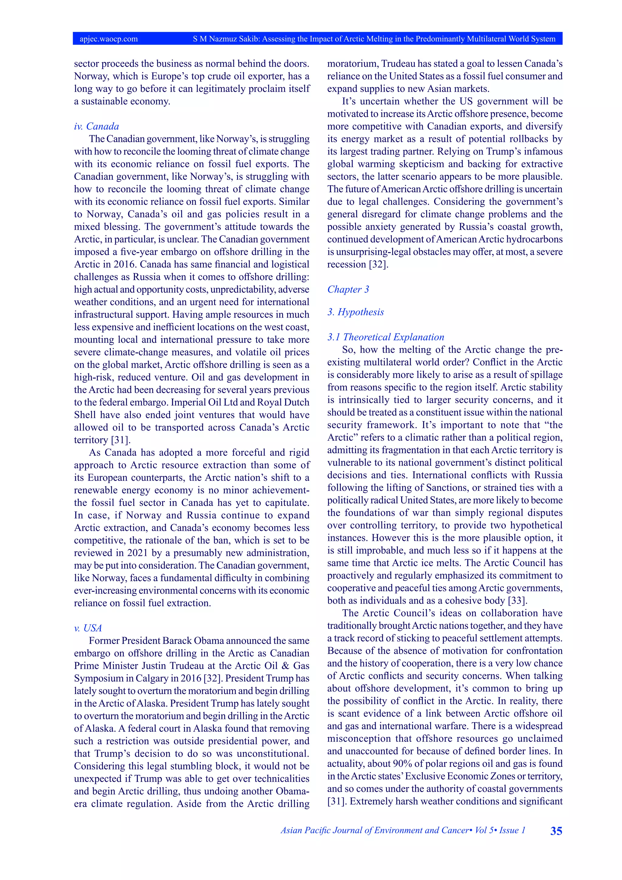 35
Asian Pacific Journal of Environment and Cancer• Vol 5• Issue 1
apjec.waocp.com S M Nazmuz Sakib: Assessing the Impact of Arctic Melting in the Predominantly Multilateral World System
sector proceeds the business as normal behind the doors.
Norway, which is Europe’s top crude oil exporter, has a
long way to go before it can legitimately proclaim itself
a sustainable economy.
iv. Canada
The Canadian government, like Norway’s, is struggling
with how to reconcile the looming threat of climate change
with its economic reliance on fossil fuel exports. The
Canadian government, like Norway’s, is struggling with
how to reconcile the looming threat of climate change
with its economic reliance on fossil fuel exports. Similar
to Norway, Canada’s oil and gas policies result in a
mixed blessing. The government’s attitude towards the
Arctic, in particular, is unclear. The Canadian government
imposed a five-year embargo on offshore drilling in the
Arctic in 2016. Canada has same financial and logistical
challenges as Russia when it comes to offshore drilling:
high actual and opportunity costs, unpredictability, adverse
weather conditions, and an urgent need for international
infrastructural support. Having ample resources in much
less expensive and inefficient locations on the west coast,
mounting local and international pressure to take more
severe climate-change measures, and volatile oil prices
on the global market, Arctic offshore drilling is seen as a
high-risk, reduced venture. Oil and gas development in
the Arctic had been decreasing for several years previous
to the federal embargo. Imperial Oil Ltd and Royal Dutch
Shell have also ended joint ventures that would have
allowed oil to be transported across Canada’s Arctic
territory [31].
As Canada has adopted a more forceful and rigid
approach to Arctic resource extraction than some of
its European counterparts, the Arctic nation’s shift to a
renewable energy economy is no minor achievement-
the fossil fuel sector in Canada has yet to capitulate.
In case, if Norway and Russia continue to expand
Arctic extraction, and Canada’s economy becomes less
competitive, the rationale of the ban, which is set to be
reviewed in 2021 by a presumably new administration,
may be put into consideration. The Canadian government,
like Norway, faces a fundamental difficulty in combining
ever-increasing environmental concerns with its economic
reliance on fossil fuel extraction.
v. USA
Former President Barack Obama announced the same
embargo on offshore drilling in the Arctic as Canadian
Prime Minister Justin Trudeau at the Arctic Oil & Gas
Symposium in Calgary in 2016 [32]. President Trump has
lately sought to overturn the moratorium and begin drilling
in theArctic ofAlaska. President Trump has lately sought
to overturn the moratorium and begin drilling in theArctic
of Alaska. A federal court in Alaska found that removing
such a restriction was outside presidential power, and
that Trump’s decision to do so was unconstitutional.
Considering this legal stumbling block, it would not be
unexpected if Trump was able to get over technicalities
and begin Arctic drilling, thus undoing another Obama-
era climate regulation. Aside from the Arctic drilling
moratorium, Trudeau has stated a goal to lessen Canada’s
reliance on the United States as a fossil fuel consumer and
expand supplies to new Asian markets.
It’s uncertain whether the US government will be
motivated to increase itsArctic offshore presence, become
more competitive with Canadian exports, and diversify
its energy market as a result of potential rollbacks by
its largest trading partner. Relying on Trump’s infamous
global warming skepticism and backing for extractive
sectors, the latter scenario appears to be more plausible.
The future ofAmericanArctic offshore drilling is uncertain
due to legal challenges. Considering the government’s
general disregard for climate change problems and the
possible anxiety generated by Russia’s coastal growth,
continued development ofAmericanArctic hydrocarbons
is unsurprising-legal obstacles may offer, at most, a severe
recession [32].
Chapter 3
3. Hypothesis
3.1 Theoretical Explanation
So, how the melting of the Arctic change the pre-
existing multilateral world order? Conflict in the Arctic
is considerably more likely to arise as a result of spillage
from reasons specific to the region itself. Arctic stability
is intrinsically tied to larger security concerns, and it
should be treated as a constituent issue within the national
security framework. It’s important to note that “the
Arctic” refers to a climatic rather than a political region,
admitting its fragmentation in that each Arctic territory is
vulnerable to its national government’s distinct political
decisions and ties. International conflicts with Russia
following the lifting of Sanctions, or strained ties with a
politically radical United States, are more likely to become
the foundations of war than simply regional disputes
over controlling territory, to provide two hypothetical
instances. However this is the more plausible option, it
is still improbable, and much less so if it happens at the
same time that Arctic ice melts. The Arctic Council has
proactively and regularly emphasized its commitment to
cooperative and peaceful ties amongArctic governments,
both as individuals and as a cohesive body [33].
The Arctic Council’s ideas on collaboration have
traditionally broughtArctic nations together, and they have
a track record of sticking to peaceful settlement attempts.
Because of the absence of motivation for confrontation
and the history of cooperation, there is a very low chance
of Arctic conflicts and security concerns. When talking
about offshore development, it’s common to bring up
the possibility of conflict in the Arctic. In reality, there
is scant evidence of a link between Arctic offshore oil
and gas and international warfare. There is a widespread
misconception that offshore resources go unclaimed
and unaccounted for because of defined border lines. In
actuality, about 90% of polar regions oil and gas is found
in theArctic states’Exclusive Economic Zones or territory,
and so comes under the authority of coastal governments
[31]. Extremely harsh weather conditions and significant
 