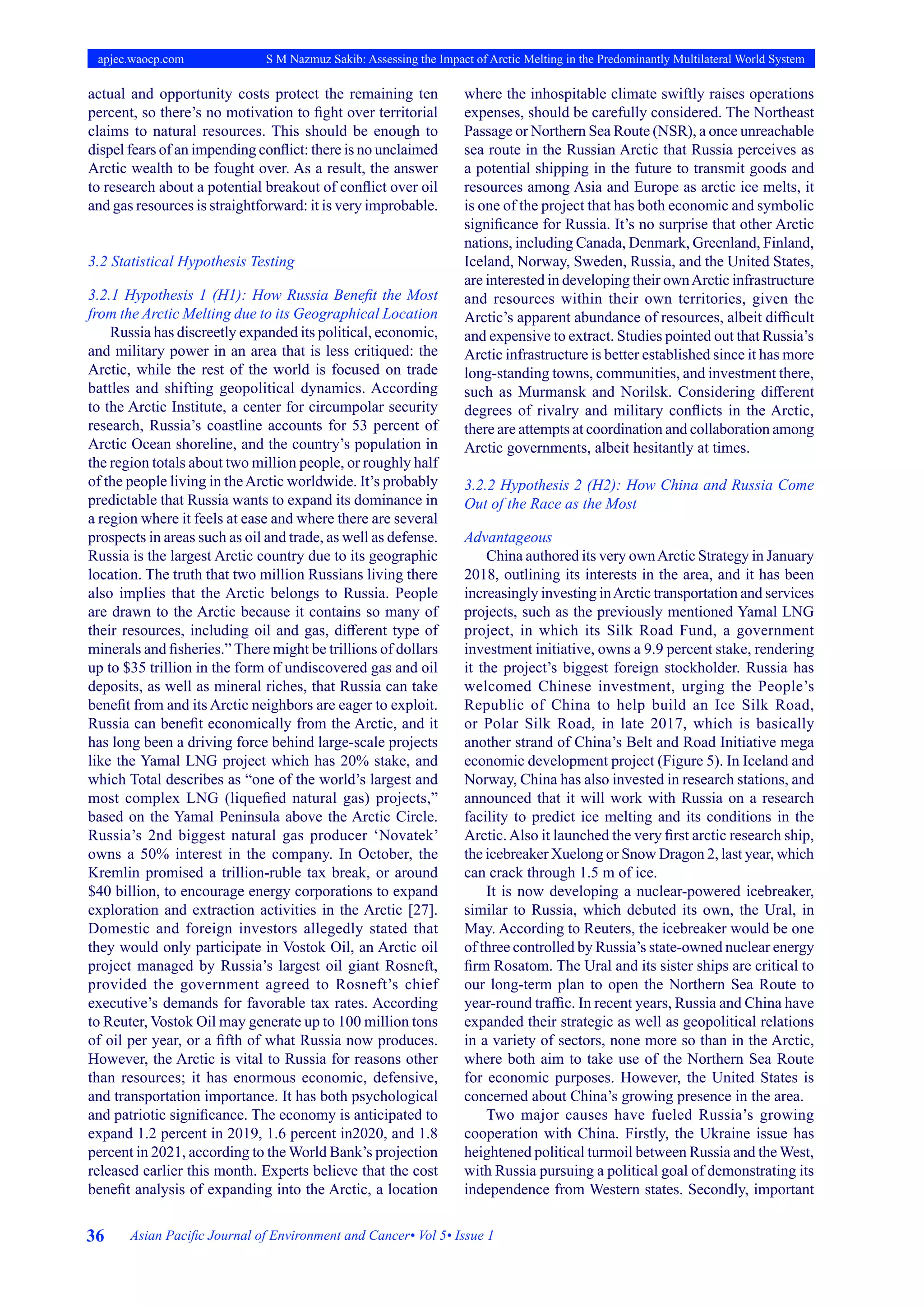 36 Asian Pacific Journal of Environment and Cancer• Vol 5• Issue 1
apjec.waocp.com S M Nazmuz Sakib: Assessing the Impact of Arctic Melting in the Predominantly Multilateral World System
actual and opportunity costs protect the remaining ten
percent, so there’s no motivation to fight over territorial
claims to natural resources. This should be enough to
dispel fears of an impending conflict: there is no unclaimed
Arctic wealth to be fought over. As a result, the answer
to research about a potential breakout of conflict over oil
and gas resources is straightforward: it is very improbable.
3.2 Statistical Hypothesis Testing
3.2.1 Hypothesis 1 (H1): How Russia Benefit the Most
from the Arctic Melting due to its Geographical Location
Russia has discreetly expanded its political, economic,
and military power in an area that is less critiqued: the
Arctic, while the rest of the world is focused on trade
battles and shifting geopolitical dynamics. According
to the Arctic Institute, a center for circumpolar security
research, Russia’s coastline accounts for 53 percent of
Arctic Ocean shoreline, and the country’s population in
the region totals about two million people, or roughly half
of the people living in theArctic worldwide. It’s probably
predictable that Russia wants to expand its dominance in
a region where it feels at ease and where there are several
prospects in areas such as oil and trade, as well as defense.
Russia is the largest Arctic country due to its geographic
location. The truth that two million Russians living there
also implies that the Arctic belongs to Russia. People
are drawn to the Arctic because it contains so many of
their resources, including oil and gas, different type of
minerals and fisheries.” There might be trillions of dollars
up to $35 trillion in the form of undiscovered gas and oil
deposits, as well as mineral riches, that Russia can take
benefit from and its Arctic neighbors are eager to exploit.
Russia can benefit economically from the Arctic, and it
has long been a driving force behind large-scale projects
like the Yamal LNG project which has 20% stake, and
which Total describes as “one of the world’s largest and
most complex LNG (liquefied natural gas) projects,”
based on the Yamal Peninsula above the Arctic Circle.
Russia’s 2nd biggest natural gas producer ‘Novatek’
owns a 50% interest in the company. In October, the
Kremlin promised a trillion-ruble tax break, or around
$40 billion, to encourage energy corporations to expand
exploration and extraction activities in the Arctic [27].
Domestic and foreign investors allegedly stated that
they would only participate in Vostok Oil, an Arctic oil
project managed by Russia’s largest oil giant Rosneft,
provided the government agreed to Rosneft’s chief
executive’s demands for favorable tax rates. According
to Reuter, Vostok Oil may generate up to 100 million tons
of oil per year, or a fifth of what Russia now produces.
However, the Arctic is vital to Russia for reasons other
than resources; it has enormous economic, defensive,
and transportation importance. It has both psychological
and patriotic significance. The economy is anticipated to
expand 1.2 percent in 2019, 1.6 percent in2020, and 1.8
percent in 2021, according to the World Bank’s projection
released earlier this month. Experts believe that the cost
benefit analysis of expanding into the Arctic, a location
where the inhospitable climate swiftly raises operations
expenses, should be carefully considered. The Northeast
Passage or Northern Sea Route (NSR), a once unreachable
sea route in the Russian Arctic that Russia perceives as
a potential shipping in the future to transmit goods and
resources among Asia and Europe as arctic ice melts, it
is one of the project that has both economic and symbolic
significance for Russia. It’s no surprise that other Arctic
nations, including Canada, Denmark, Greenland, Finland,
Iceland, Norway, Sweden, Russia, and the United States,
are interested in developing their ownArctic infrastructure
and resources within their own territories, given the
Arctic’s apparent abundance of resources, albeit difficult
and expensive to extract. Studies pointed out that Russia’s
Arctic infrastructure is better established since it has more
long-standing towns, communities, and investment there,
such as Murmansk and Norilsk. Considering different
degrees of rivalry and military conflicts in the Arctic,
there are attempts at coordination and collaboration among
Arctic governments, albeit hesitantly at times.
3.2.2 Hypothesis 2 (H2): How China and Russia Come
Out of the Race as the Most
Advantageous
China authored its very ownArctic Strategy in January
2018, outlining its interests in the area, and it has been
increasingly investing inArctic transportation and services
projects, such as the previously mentioned Yamal LNG
project, in which its Silk Road Fund, a government
investment initiative, owns a 9.9 percent stake, rendering
it the project’s biggest foreign stockholder. Russia has
welcomed Chinese investment, urging the People’s
Republic of China to help build an Ice Silk Road,
or Polar Silk Road, in late 2017, which is basically
another strand of China’s Belt and Road Initiative mega
economic development project (Figure 5). In Iceland and
Norway, China has also invested in research stations, and
announced that it will work with Russia on a research
facility to predict ice melting and its conditions in the
Arctic.Also it launched the very first arctic research ship,
the icebreaker Xuelong or Snow Dragon 2, last year, which
can crack through 1.5 m of ice.
It is now developing a nuclear-powered icebreaker,
similar to Russia, which debuted its own, the Ural, in
May. According to Reuters, the icebreaker would be one
of three controlled by Russia’s state-owned nuclear energy
firm Rosatom. The Ural and its sister ships are critical to
our long-term plan to open the Northern Sea Route to
year-round traffic. In recent years, Russia and China have
expanded their strategic as well as geopolitical relations
in a variety of sectors, none more so than in the Arctic,
where both aim to take use of the Northern Sea Route
for economic purposes. However, the United States is
concerned about China’s growing presence in the area.
Two major causes have fueled Russia’s growing
cooperation with China. Firstly, the Ukraine issue has
heightened political turmoil between Russia and the West,
with Russia pursuing a political goal of demonstrating its
independence from Western states. Secondly, important
 