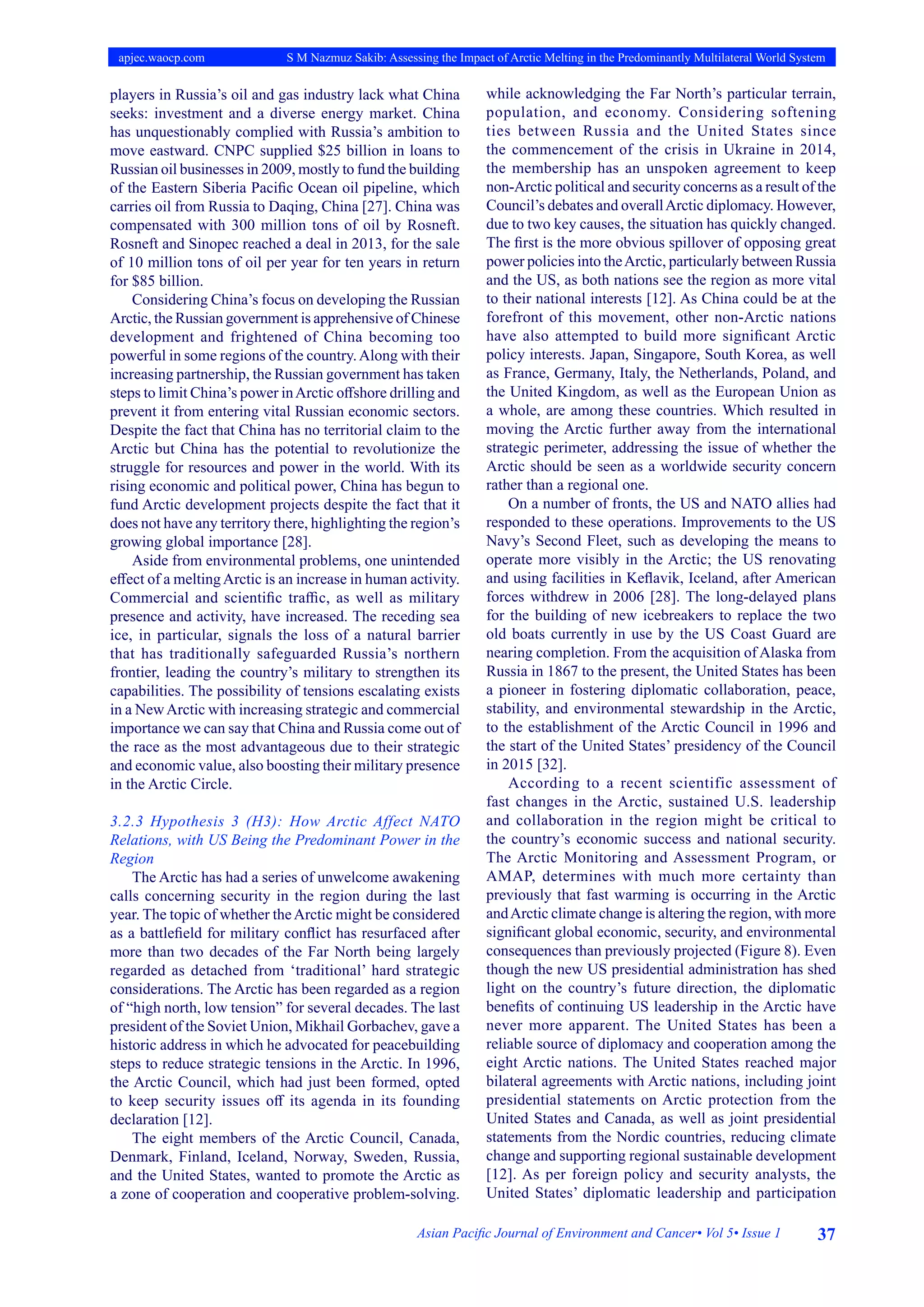 37
Asian Pacific Journal of Environment and Cancer• Vol 5• Issue 1
apjec.waocp.com S M Nazmuz Sakib: Assessing the Impact of Arctic Melting in the Predominantly Multilateral World System
players in Russia’s oil and gas industry lack what China
seeks: investment and a diverse energy market. China
has unquestionably complied with Russia’s ambition to
move eastward. CNPC supplied $25 billion in loans to
Russian oil businesses in 2009, mostly to fund the building
of the Eastern Siberia Pacific Ocean oil pipeline, which
carries oil from Russia to Daqing, China [27]. China was
compensated with 300 million tons of oil by Rosneft.
Rosneft and Sinopec reached a deal in 2013, for the sale
of 10 million tons of oil per year for ten years in return
for $85 billion.
Considering China’s focus on developing the Russian
Arctic, the Russian government is apprehensive of Chinese
development and frightened of China becoming too
powerful in some regions of the country.Along with their
increasing partnership, the Russian government has taken
steps to limit China’s power inArctic offshore drilling and
prevent it from entering vital Russian economic sectors.
Despite the fact that China has no territorial claim to the
Arctic but China has the potential to revolutionize the
struggle for resources and power in the world. With its
rising economic and political power, China has begun to
fund Arctic development projects despite the fact that it
does not have any territory there, highlighting the region’s
growing global importance [28].
Aside from environmental problems, one unintended
effect of a meltingArctic is an increase in human activity.
Commercial and scientific traffic, as well as military
presence and activity, have increased. The receding sea
ice, in particular, signals the loss of a natural barrier
that has traditionally safeguarded Russia’s northern
frontier, leading the country’s military to strengthen its
capabilities. The possibility of tensions escalating exists
in a NewArctic with increasing strategic and commercial
importance we can say that China and Russia come out of
the race as the most advantageous due to their strategic
and economic value, also boosting their military presence
in the Arctic Circle.
3.2.3 Hypothesis 3 (H3): How Arctic Affect NATO
Relations, with US Being the Predominant Power in the
Region
The Arctic has had a series of unwelcome awakening
calls concerning security in the region during the last
year. The topic of whether theArctic might be considered
as a battlefield for military conflict has resurfaced after
more than two decades of the Far North being largely
regarded as detached from ‘traditional’ hard strategic
considerations. The Arctic has been regarded as a region
of “high north, low tension” for several decades. The last
president of the Soviet Union, Mikhail Gorbachev, gave a
historic address in which he advocated for peacebuilding
steps to reduce strategic tensions in the Arctic. In 1996,
the Arctic Council, which had just been formed, opted
to keep security issues off its agenda in its founding
declaration [12].
The eight members of the Arctic Council, Canada,
Denmark, Finland, Iceland, Norway, Sweden, Russia,
and the United States, wanted to promote the Arctic as
a zone of cooperation and cooperative problem-solving.
while acknowledging the Far North’s particular terrain,
population, and economy. Considering softening
ties between Russia and the United States since
the commencement of the crisis in Ukraine in 2014,
the membership has an unspoken agreement to keep
non-Arctic political and security concerns as a result of the
Council’s debates and overallArctic diplomacy. However,
due to two key causes, the situation has quickly changed.
The first is the more obvious spillover of opposing great
power policies into theArctic, particularly between Russia
and the US, as both nations see the region as more vital
to their national interests [12]. As China could be at the
forefront of this movement, other non-Arctic nations
have also attempted to build more significant Arctic
policy interests. Japan, Singapore, South Korea, as well
as France, Germany, Italy, the Netherlands, Poland, and
the United Kingdom, as well as the European Union as
a whole, are among these countries. Which resulted in
moving the Arctic further away from the international
strategic perimeter, addressing the issue of whether the
Arctic should be seen as a worldwide security concern
rather than a regional one.
On a number of fronts, the US and NATO allies had
responded to these operations. Improvements to the US
Navy’s Second Fleet, such as developing the means to
operate more visibly in the Arctic; the US renovating
and using facilities in Keflavik, Iceland, after American
forces withdrew in 2006 [28]. The long-delayed plans
for the building of new icebreakers to replace the two
old boats currently in use by the US Coast Guard are
nearing completion. From the acquisition of Alaska from
Russia in 1867 to the present, the United States has been
a pioneer in fostering diplomatic collaboration, peace,
stability, and environmental stewardship in the Arctic,
to the establishment of the Arctic Council in 1996 and
the start of the United States’ presidency of the Council
in 2015 [32].
According to a recent scientific assessment of
fast changes in the Arctic, sustained U.S. leadership
and collaboration in the region might be critical to
the country’s economic success and national security.
The Arctic Monitoring and Assessment Program, or
AMAP, determines with much more certainty than
previously that fast warming is occurring in the Arctic
andArctic climate change is altering the region, with more
significant global economic, security, and environmental
consequences than previously projected (Figure 8). Even
though the new US presidential administration has shed
light on the country’s future direction, the diplomatic
benefits of continuing US leadership in the Arctic have
never more apparent. The United States has been a
reliable source of diplomacy and cooperation among the
eight Arctic nations. The United States reached major
bilateral agreements with Arctic nations, including joint
presidential statements on Arctic protection from the
United States and Canada, as well as joint presidential
statements from the Nordic countries, reducing climate
change and supporting regional sustainable development
[12]. As per foreign policy and security analysts, the
United States’ diplomatic leadership and participation
 