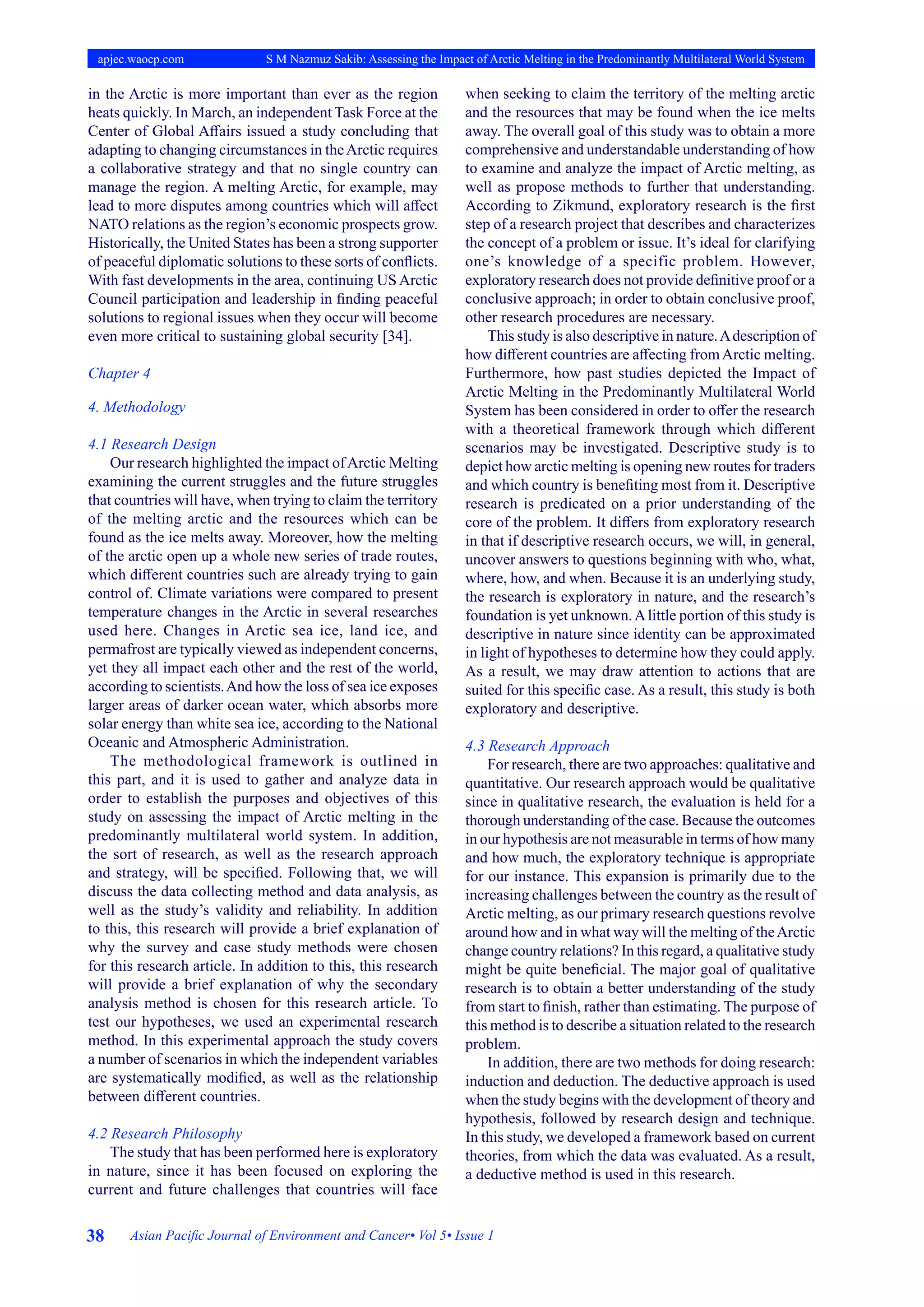 38 Asian Pacific Journal of Environment and Cancer• Vol 5• Issue 1
apjec.waocp.com S M Nazmuz Sakib: Assessing the Impact of Arctic Melting in the Predominantly Multilateral World System
in the Arctic is more important than ever as the region
heats quickly. In March, an independent Task Force at the
Center of Global Affairs issued a study concluding that
adapting to changing circumstances in theArctic requires
a collaborative strategy and that no single country can
manage the region. A melting Arctic, for example, may
lead to more disputes among countries which will affect
NATO relations as the region’s economic prospects grow.
Historically, the United States has been a strong supporter
of peaceful diplomatic solutions to these sorts of conflicts.
With fast developments in the area, continuing US Arctic
Council participation and leadership in finding peaceful
solutions to regional issues when they occur will become
even more critical to sustaining global security [34].
Chapter 4
4. Methodology
4.1 Research Design
Our research highlighted the impact ofArctic Melting
examining the current struggles and the future struggles
that countries will have, when trying to claim the territory
of the melting arctic and the resources which can be
found as the ice melts away. Moreover, how the melting
of the arctic open up a whole new series of trade routes,
which different countries such are already trying to gain
control of. Climate variations were compared to present
temperature changes in the Arctic in several researches
used here. Changes in Arctic sea ice, land ice, and
permafrost are typically viewed as independent concerns,
yet they all impact each other and the rest of the world,
according to scientists.And how the loss of sea ice exposes
larger areas of darker ocean water, which absorbs more
solar energy than white sea ice, according to the National
Oceanic and Atmospheric Administration.
The methodological framework is outlined in
this part, and it is used to gather and analyze data in
order to establish the purposes and objectives of this
study on assessing the impact of Arctic melting in the
predominantly multilateral world system. In addition,
the sort of research, as well as the research approach
and strategy, will be specified. Following that, we will
discuss the data collecting method and data analysis, as
well as the study’s validity and reliability. In addition
to this, this research will provide a brief explanation of
why the survey and case study methods were chosen
for this research article. In addition to this, this research
will provide a brief explanation of why the secondary
analysis method is chosen for this research article. To
test our hypotheses, we used an experimental research
method. In this experimental approach the study covers
a number of scenarios in which the independent variables
are systematically modified, as well as the relationship
between different countries.
4.2 Research Philosophy
The study that has been performed here is exploratory
in nature, since it has been focused on exploring the
current and future challenges that countries will face
when seeking to claim the territory of the melting arctic
and the resources that may be found when the ice melts
away. The overall goal of this study was to obtain a more
comprehensive and understandable understanding of how
to examine and analyze the impact of Arctic melting, as
well as propose methods to further that understanding.
According to Zikmund, exploratory research is the first
step of a research project that describes and characterizes
the concept of a problem or issue. It’s ideal for clarifying
one’s knowledge of a specific problem. However,
exploratory research does not provide definitive proof or a
conclusive approach; in order to obtain conclusive proof,
other research procedures are necessary.
This study is also descriptive in nature.Adescription of
how different countries are affecting fromArctic melting.
Furthermore, how past studies depicted the Impact of
Arctic Melting in the Predominantly Multilateral World
System has been considered in order to offer the research
with a theoretical framework through which different
scenarios may be investigated. Descriptive study is to
depict how arctic melting is opening new routes for traders
and which country is benefiting most from it. Descriptive
research is predicated on a prior understanding of the
core of the problem. It differs from exploratory research
in that if descriptive research occurs, we will, in general,
uncover answers to questions beginning with who, what,
where, how, and when. Because it is an underlying study,
the research is exploratory in nature, and the research’s
foundation is yet unknown.Alittle portion of this study is
descriptive in nature since identity can be approximated
in light of hypotheses to determine how they could apply.
As a result, we may draw attention to actions that are
suited for this specific case. As a result, this study is both
exploratory and descriptive.
4.3 Research Approach
For research, there are two approaches: qualitative and
quantitative. Our research approach would be qualitative
since in qualitative research, the evaluation is held for a
thorough understanding of the case. Because the outcomes
in our hypothesis are not measurable in terms of how many
and how much, the exploratory technique is appropriate
for our instance. This expansion is primarily due to the
increasing challenges between the country as the result of
Arctic melting, as our primary research questions revolve
around how and in what way will the melting of theArctic
change country relations? In this regard, a qualitative study
might be quite beneficial. The major goal of qualitative
research is to obtain a better understanding of the study
from start to finish, rather than estimating. The purpose of
this method is to describe a situation related to the research
problem.
In addition, there are two methods for doing research:
induction and deduction. The deductive approach is used
when the study begins with the development of theory and
hypothesis, followed by research design and technique.
In this study, we developed a framework based on current
theories, from which the data was evaluated. As a result,
a deductive method is used in this research.
 