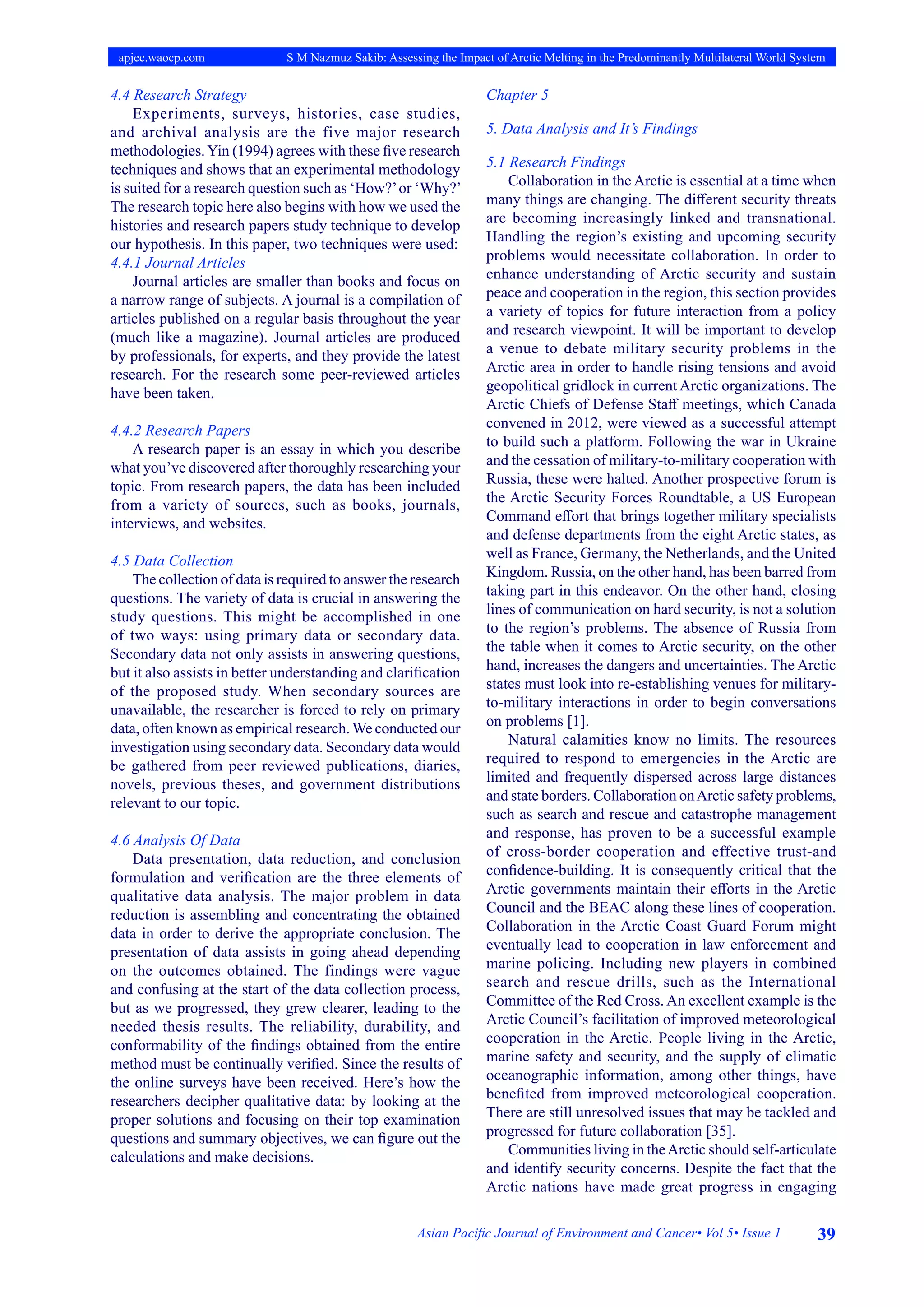 39
Asian Pacific Journal of Environment and Cancer• Vol 5• Issue 1
apjec.waocp.com S M Nazmuz Sakib: Assessing the Impact of Arctic Melting in the Predominantly Multilateral World System
4.4 Research Strategy
Experiments, surveys, histories, case studies,
and archival analysis are the five major research
methodologies.Yin (1994) agrees with these five research
techniques and shows that an experimental methodology
is suited for a research question such as ‘How?’or ‘Why?’
The research topic here also begins with how we used the
histories and research papers study technique to develop
our hypothesis. In this paper, two techniques were used:
4.4.1 Journal Articles
Journal articles are smaller than books and focus on
a narrow range of subjects. A journal is a compilation of
articles published on a regular basis throughout the year
(much like a magazine). Journal articles are produced
by professionals, for experts, and they provide the latest
research. For the research some peer-reviewed articles
have been taken.
4.4.2 Research Papers
A research paper is an essay in which you describe
what you’ve discovered after thoroughly researching your
topic. From research papers, the data has been included
from a variety of sources, such as books, journals,
interviews, and websites.
4.5 Data Collection
The collection of data is required to answer the research
questions. The variety of data is crucial in answering the
study questions. This might be accomplished in one
of two ways: using primary data or secondary data.
Secondary data not only assists in answering questions,
but it also assists in better understanding and clarification
of the proposed study. When secondary sources are
unavailable, the researcher is forced to rely on primary
data, often known as empirical research.We conducted our
investigation using secondary data. Secondary data would
be gathered from peer reviewed publications, diaries,
novels, previous theses, and government distributions
relevant to our topic.
4.6 Analysis Of Data
Data presentation, data reduction, and conclusion
formulation and verification are the three elements of
qualitative data analysis. The major problem in data
reduction is assembling and concentrating the obtained
data in order to derive the appropriate conclusion. The
presentation of data assists in going ahead depending
on the outcomes obtained. The findings were vague
and confusing at the start of the data collection process,
but as we progressed, they grew clearer, leading to the
needed thesis results. The reliability, durability, and
conformability of the findings obtained from the entire
method must be continually verified. Since the results of
the online surveys have been received. Here’s how the
researchers decipher qualitative data: by looking at the
proper solutions and focusing on their top examination
questions and summary objectives, we can figure out the
calculations and make decisions.
Chapter 5
5. Data Analysis and It’s Findings
5.1 Research Findings
Collaboration in the Arctic is essential at a time when
many things are changing. The different security threats
are becoming increasingly linked and transnational.
Handling the region’s existing and upcoming security
problems would necessitate collaboration. In order to
enhance understanding of Arctic security and sustain
peace and cooperation in the region, this section provides
a variety of topics for future interaction from a policy
and research viewpoint. It will be important to develop
a venue to debate military security problems in the
Arctic area in order to handle rising tensions and avoid
geopolitical gridlock in current Arctic organizations. The
Arctic Chiefs of Defense Staff meetings, which Canada
convened in 2012, were viewed as a successful attempt
to build such a platform. Following the war in Ukraine
and the cessation of military-to-military cooperation with
Russia, these were halted. Another prospective forum is
the Arctic Security Forces Roundtable, a US European
Command effort that brings together military specialists
and defense departments from the eight Arctic states, as
well as France, Germany, the Netherlands, and the United
Kingdom. Russia, on the other hand, has been barred from
taking part in this endeavor. On the other hand, closing
lines of communication on hard security, is not a solution
to the region’s problems. The absence of Russia from
the table when it comes to Arctic security, on the other
hand, increases the dangers and uncertainties. The Arctic
states must look into re-establishing venues for military-
to-military interactions in order to begin conversations
on problems [1].
Natural calamities know no limits. The resources
required to respond to emergencies in the Arctic are
limited and frequently dispersed across large distances
and state borders. Collaboration onArctic safety problems,
such as search and rescue and catastrophe management
and response, has proven to be a successful example
of cross-border cooperation and effective trust-and
confidence-building. It is consequently critical that the
Arctic governments maintain their efforts in the Arctic
Council and the BEAC along these lines of cooperation.
Collaboration in the Arctic Coast Guard Forum might
eventually lead to cooperation in law enforcement and
marine policing. Including new players in combined
search and rescue drills, such as the International
Committee of the Red Cross. An excellent example is the
Arctic Council’s facilitation of improved meteorological
cooperation in the Arctic. People living in the Arctic,
marine safety and security, and the supply of climatic
oceanographic information, among other things, have
benefited from improved meteorological cooperation.
There are still unresolved issues that may be tackled and
progressed for future collaboration [35].
Communities living in theArctic should self-articulate
and identify security concerns. Despite the fact that the
Arctic nations have made great progress in engaging
 