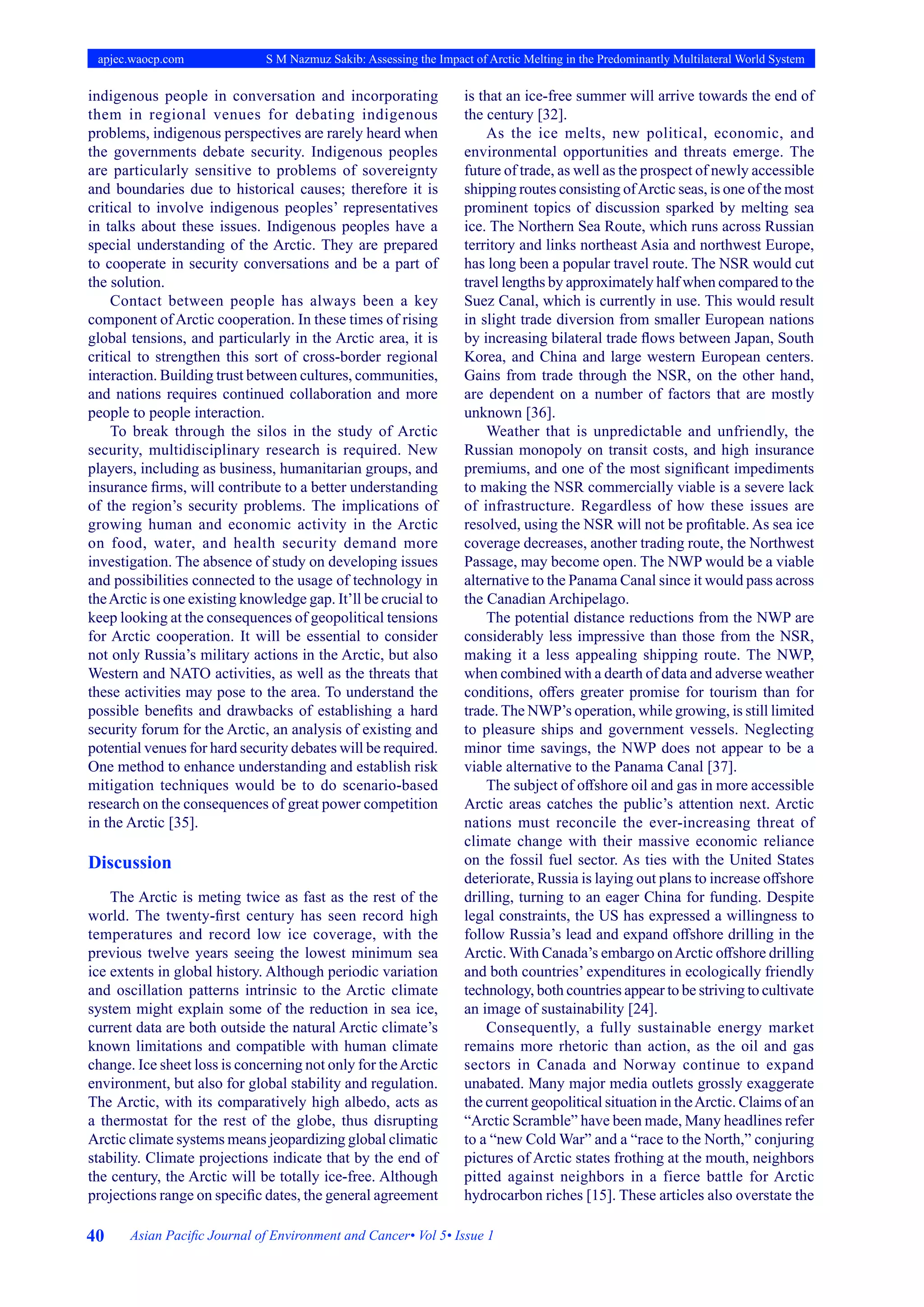 40 Asian Pacific Journal of Environment and Cancer• Vol 5• Issue 1
apjec.waocp.com S M Nazmuz Sakib: Assessing the Impact of Arctic Melting in the Predominantly Multilateral World System
indigenous people in conversation and incorporating
them in regional venues for debating indigenous
problems, indigenous perspectives are rarely heard when
the governments debate security. Indigenous peoples
are particularly sensitive to problems of sovereignty
and boundaries due to historical causes; therefore it is
critical to involve indigenous peoples’ representatives
in talks about these issues. Indigenous peoples have a
special understanding of the Arctic. They are prepared
to cooperate in security conversations and be a part of
the solution.
Contact between people has always been a key
component of Arctic cooperation. In these times of rising
global tensions, and particularly in the Arctic area, it is
critical to strengthen this sort of cross-border regional
interaction. Building trust between cultures, communities,
and nations requires continued collaboration and more
people to people interaction.
To break through the silos in the study of Arctic
security, multidisciplinary research is required. New
players, including as business, humanitarian groups, and
insurance firms, will contribute to a better understanding
of the region’s security problems. The implications of
growing human and economic activity in the Arctic
on food, water, and health security demand more
investigation. The absence of study on developing issues
and possibilities connected to the usage of technology in
theArctic is one existing knowledge gap. It’ll be crucial to
keep looking at the consequences of geopolitical tensions
for Arctic cooperation. It will be essential to consider
not only Russia’s military actions in the Arctic, but also
Western and NATO activities, as well as the threats that
these activities may pose to the area. To understand the
possible benefits and drawbacks of establishing a hard
security forum for the Arctic, an analysis of existing and
potential venues for hard security debates will be required.
One method to enhance understanding and establish risk
mitigation techniques would be to do scenario-based
research on the consequences of great power competition
in the Arctic [35].
Discussion
The Arctic is meting twice as fast as the rest of the
world. The twenty-first century has seen record high
temperatures and record low ice coverage, with the
previous twelve years seeing the lowest minimum sea
ice extents in global history. Although periodic variation
and oscillation patterns intrinsic to the Arctic climate
system might explain some of the reduction in sea ice,
current data are both outside the natural Arctic climate’s
known limitations and compatible with human climate
change. Ice sheet loss is concerning not only for theArctic
environment, but also for global stability and regulation.
The Arctic, with its comparatively high albedo, acts as
a thermostat for the rest of the globe, thus disrupting
Arctic climate systems means jeopardizing global climatic
stability. Climate projections indicate that by the end of
the century, the Arctic will be totally ice-free. Although
projections range on specific dates, the general agreement
is that an ice-free summer will arrive towards the end of
the century [32].
As the ice melts, new political, economic, and
environmental opportunities and threats emerge. The
future of trade, as well as the prospect of newly accessible
shipping routes consisting ofArctic seas, is one of the most
prominent topics of discussion sparked by melting sea
ice. The Northern Sea Route, which runs across Russian
territory and links northeast Asia and northwest Europe,
has long been a popular travel route. The NSR would cut
travel lengths by approximately half when compared to the
Suez Canal, which is currently in use. This would result
in slight trade diversion from smaller European nations
by increasing bilateral trade flows between Japan, South
Korea, and China and large western European centers.
Gains from trade through the NSR, on the other hand,
are dependent on a number of factors that are mostly
unknown [36].
Weather that is unpredictable and unfriendly, the
Russian monopoly on transit costs, and high insurance
premiums, and one of the most significant impediments
to making the NSR commercially viable is a severe lack
of infrastructure. Regardless of how these issues are
resolved, using the NSR will not be profitable. As sea ice
coverage decreases, another trading route, the Northwest
Passage, may become open. The NWP would be a viable
alternative to the Panama Canal since it would pass across
the Canadian Archipelago.
The potential distance reductions from the NWP are
considerably less impressive than those from the NSR,
making it a less appealing shipping route. The NWP,
when combined with a dearth of data and adverse weather
conditions, offers greater promise for tourism than for
trade. The NWP’s operation, while growing, is still limited
to pleasure ships and government vessels. Neglecting
minor time savings, the NWP does not appear to be a
viable alternative to the Panama Canal [37].
The subject of offshore oil and gas in more accessible
Arctic areas catches the public’s attention next. Arctic
nations must reconcile the ever-increasing threat of
climate change with their massive economic reliance
on the fossil fuel sector. As ties with the United States
deteriorate, Russia is laying out plans to increase offshore
drilling, turning to an eager China for funding. Despite
legal constraints, the US has expressed a willingness to
follow Russia’s lead and expand offshore drilling in the
Arctic. With Canada’s embargo onArctic offshore drilling
and both countries’ expenditures in ecologically friendly
technology, both countries appear to be striving to cultivate
an image of sustainability [24].
Consequently, a fully sustainable energy market
remains more rhetoric than action, as the oil and gas
sectors in Canada and Norway continue to expand
unabated. Many major media outlets grossly exaggerate
the current geopolitical situation in theArctic. Claims of an
“Arctic Scramble” have been made, Many headlines refer
to a “new Cold War” and a “race to the North,” conjuring
pictures of Arctic states frothing at the mouth, neighbors
pitted against neighbors in a fierce battle for Arctic
hydrocarbon riches [15]. These articles also overstate the
 