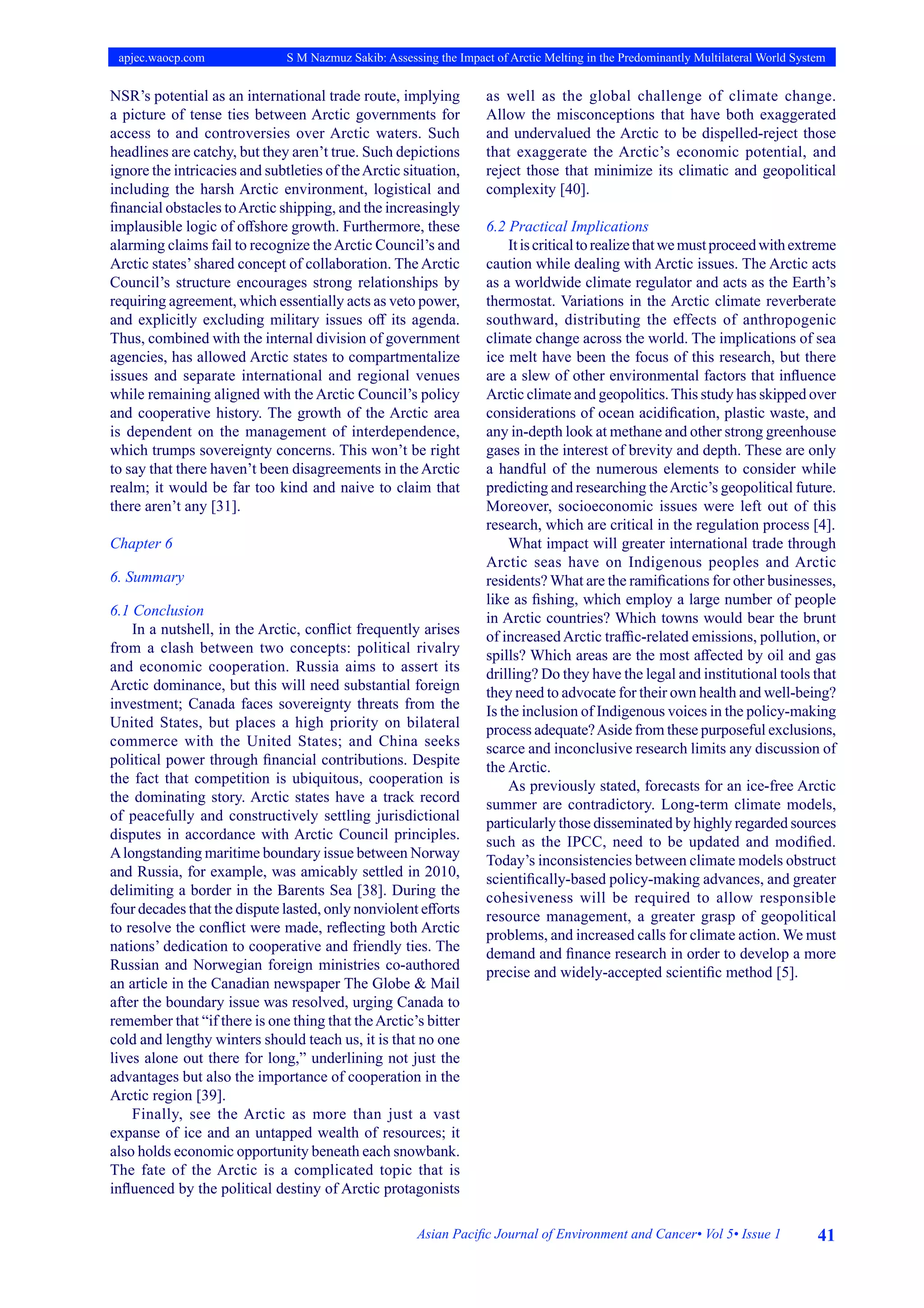 41
Asian Pacific Journal of Environment and Cancer• Vol 5• Issue 1
apjec.waocp.com S M Nazmuz Sakib: Assessing the Impact of Arctic Melting in the Predominantly Multilateral World System
NSR’s potential as an international trade route, implying
a picture of tense ties between Arctic governments for
access to and controversies over Arctic waters. Such
headlines are catchy, but they aren’t true. Such depictions
ignore the intricacies and subtleties of theArctic situation,
including the harsh Arctic environment, logistical and
financial obstacles toArctic shipping, and the increasingly
implausible logic of offshore growth. Furthermore, these
alarming claims fail to recognize theArctic Council’s and
Arctic states’shared concept of collaboration. The Arctic
Council’s structure encourages strong relationships by
requiring agreement, which essentially acts as veto power,
and explicitly excluding military issues off its agenda.
Thus, combined with the internal division of government
agencies, has allowed Arctic states to compartmentalize
issues and separate international and regional venues
while remaining aligned with the Arctic Council’s policy
and cooperative history. The growth of the Arctic area
is dependent on the management of interdependence,
which trumps sovereignty concerns. This won’t be right
to say that there haven’t been disagreements in the Arctic
realm; it would be far too kind and naive to claim that
there aren’t any [31].
Chapter 6
6. Summary
6.1 Conclusion
In a nutshell, in the Arctic, conflict frequently arises
from a clash between two concepts: political rivalry
and economic cooperation. Russia aims to assert its
Arctic dominance, but this will need substantial foreign
investment; Canada faces sovereignty threats from the
United States, but places a high priority on bilateral
commerce with the United States; and China seeks
political power through financial contributions. Despite
the fact that competition is ubiquitous, cooperation is
the dominating story. Arctic states have a track record
of peacefully and constructively settling jurisdictional
disputes in accordance with Arctic Council principles.
Alongstanding maritime boundary issue between Norway
and Russia, for example, was amicably settled in 2010,
delimiting a border in the Barents Sea [38]. During the
four decades that the dispute lasted, only nonviolent efforts
to resolve the conflict were made, reflecting both Arctic
nations’ dedication to cooperative and friendly ties. The
Russian and Norwegian foreign ministries co-authored
an article in the Canadian newspaper The Globe & Mail
after the boundary issue was resolved, urging Canada to
remember that “if there is one thing that theArctic’s bitter
cold and lengthy winters should teach us, it is that no one
lives alone out there for long,” underlining not just the
advantages but also the importance of cooperation in the
Arctic region [39].
Finally, see the Arctic as more than just a vast
expanse of ice and an untapped wealth of resources; it
also holds economic opportunity beneath each snowbank.
The fate of the Arctic is a complicated topic that is
influenced by the political destiny of Arctic protagonists
as well as the global challenge of climate change.
Allow the misconceptions that have both exaggerated
and undervalued the Arctic to be dispelled-reject those
that exaggerate the Arctic’s economic potential, and
reject those that minimize its climatic and geopolitical
complexity [40].
6.2 Practical Implications
Itiscriticaltorealizethatwemustproceedwithextreme
caution while dealing with Arctic issues. The Arctic acts
as a worldwide climate regulator and acts as the Earth’s
thermostat. Variations in the Arctic climate reverberate
southward, distributing the effects of anthropogenic
climate change across the world. The implications of sea
ice melt have been the focus of this research, but there
are a slew of other environmental factors that influence
Arctic climate and geopolitics.This study has skipped over
considerations of ocean acidification, plastic waste, and
any in-depth look at methane and other strong greenhouse
gases in the interest of brevity and depth. These are only
a handful of the numerous elements to consider while
predicting and researching theArctic’s geopolitical future.
Moreover, socioeconomic issues were left out of this
research, which are critical in the regulation process [4].
What impact will greater international trade through
Arctic seas have on Indigenous peoples and Arctic
residents? What are the ramifications for other businesses,
like as fishing, which employ a large number of people
in Arctic countries? Which towns would bear the brunt
of increasedArctic traffic-related emissions, pollution, or
spills? Which areas are the most affected by oil and gas
drilling? Do they have the legal and institutional tools that
they need to advocate for their own health and well-being?
Is the inclusion of Indigenous voices in the policy-making
process adequate?Aside from these purposeful exclusions,
scarce and inconclusive research limits any discussion of
the Arctic.
As previously stated, forecasts for an ice-free Arctic
summer are contradictory. Long-term climate models,
particularly those disseminated by highly regarded sources
such as the IPCC, need to be updated and modified.
Today’s inconsistencies between climate models obstruct
scientifically-based policy-making advances, and greater
cohesiveness will be required to allow responsible
resource management, a greater grasp of geopolitical
problems, and increased calls for climate action. We must
demand and finance research in order to develop a more
precise and widely-accepted scientific method [5].
 