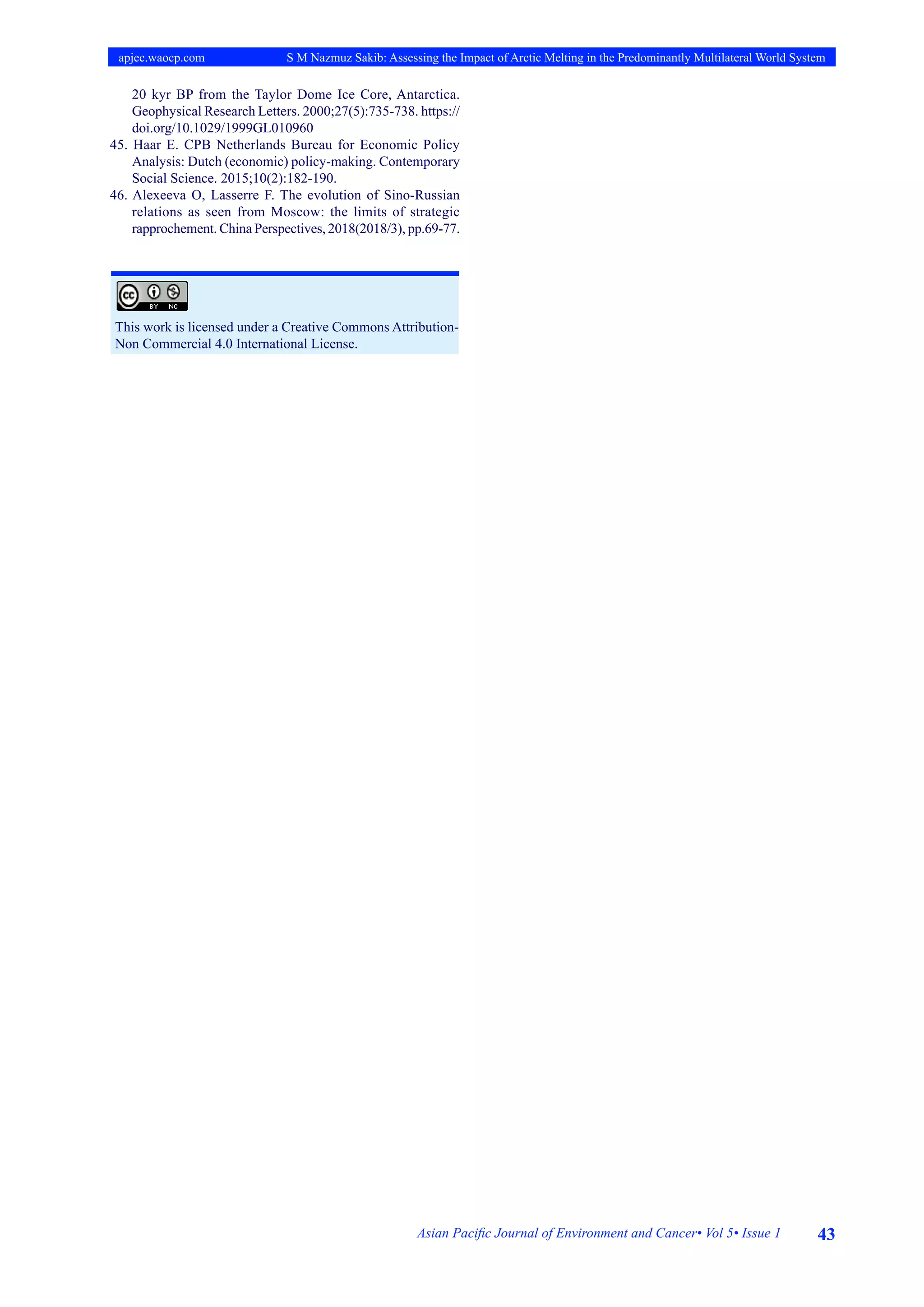 43
Asian Pacific Journal of Environment and Cancer• Vol 5• Issue 1
apjec.waocp.com S M Nazmuz Sakib: Assessing the Impact of Arctic Melting in the Predominantly Multilateral World System
20 kyr BP from the Taylor Dome Ice Core, Antarctica.
Geophysical Research Letters. 2000;27(5):735-738. https://
doi.org/10.1029/1999GL010960
45. Haar E. CPB Netherlands Bureau for Economic Policy
Analysis: Dutch (economic) policy-making. Contemporary
Social Science. 2015;10(2):182-190.
46. Alexeeva O, Lasserre F. The evolution of Sino-Russian
relations as seen from Moscow: the limits of strategic
rapprochement. China Perspectives, 2018(2018/3), pp.69-77.
This work is licensed under a Creative Commons Attribution-
Non Commercial 4.0 International License.
 