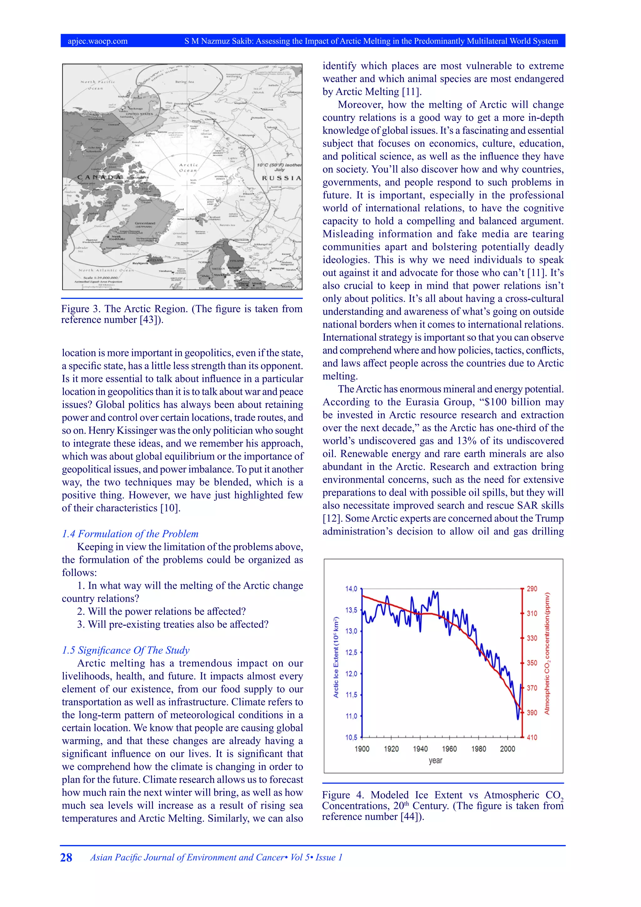28 Asian Pacific Journal of Environment and Cancer• Vol 5• Issue 1
apjec.waocp.com S M Nazmuz Sakib: Assessing the Impact of Arctic Melting in the Predominantly Multilateral World System
location is more important in geopolitics, even if the state,
a specific state, has a little less strength than its opponent.
Is it more essential to talk about influence in a particular
location in geopolitics than it is to talk about war and peace
issues? Global politics has always been about retaining
power and control over certain locations, trade routes, and
so on. Henry Kissinger was the only politician who sought
to integrate these ideas, and we remember his approach,
which was about global equilibrium or the importance of
geopolitical issues, and power imbalance.To put it another
way, the two techniques may be blended, which is a
positive thing. However, we have just highlighted few
of their characteristics [10].
1.4 Formulation of the Problem
Keeping in view the limitation of the problems above,
the formulation of the problems could be organized as
follows:
1. In what way will the melting of the Arctic change
country relations?
2. Will the power relations be affected?
3. Will pre-existing treaties also be affected?
1.5 Significance Of The Study
Arctic melting has a tremendous impact on our
livelihoods, health, and future. It impacts almost every
element of our existence, from our food supply to our
transportation as well as infrastructure. Climate refers to
the long-term pattern of meteorological conditions in a
certain location. We know that people are causing global
warming, and that these changes are already having a
significant influence on our lives. It is significant that
we comprehend how the climate is changing in order to
plan for the future. Climate research allows us to forecast
how much rain the next winter will bring, as well as how
much sea levels will increase as a result of rising sea
temperatures and Arctic Melting. Similarly, we can also
identify which places are most vulnerable to extreme
weather and which animal species are most endangered
by Arctic Melting [11].
Moreover, how the melting of Arctic will change
country relations is a good way to get a more in-depth
knowledge of global issues. It’s a fascinating and essential
subject that focuses on economics, culture, education,
and political science, as well as the influence they have
on society. You’ll also discover how and why countries,
governments, and people respond to such problems in
future. It is important, especially in the professional
world of international relations, to have the cognitive
capacity to hold a compelling and balanced argument.
Misleading information and fake media are tearing
communities apart and bolstering potentially deadly
ideologies. This is why we need individuals to speak
out against it and advocate for those who can’t [11]. It’s
also crucial to keep in mind that power relations isn’t
only about politics. It’s all about having a cross-cultural
understanding and awareness of what’s going on outside
national borders when it comes to international relations.
International strategy is important so that you can observe
and comprehend where and how policies, tactics, conflicts,
and laws affect people across the countries due to Arctic
melting.
TheArctic has enormous mineral and energy potential.
According to the Eurasia Group, “$100 billion may
be invested in Arctic resource research and extraction
over the next decade,” as the Arctic has one-third of the
world’s undiscovered gas and 13% of its undiscovered
oil. Renewable energy and rare earth minerals are also
abundant in the Arctic. Research and extraction bring
environmental concerns, such as the need for extensive
preparations to deal with possible oil spills, but they will
also necessitate improved search and rescue SAR skills
[12]. SomeArctic experts are concerned about the Trump
administration’s decision to allow oil and gas drilling
Figure 4. Modeled Ice Extent vs Atmospheric CO2
Concentrations, 20th
Century. (The figure is taken from
reference number [44]).
Figure 3. The Arctic Region. (The figure is taken from
reference number [43]).
 