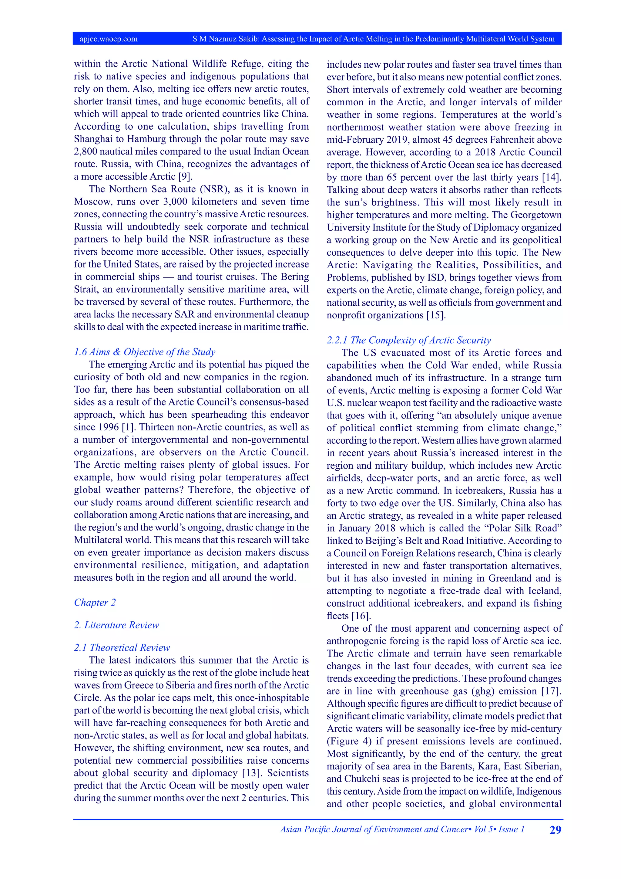 29
Asian Pacific Journal of Environment and Cancer• Vol 5• Issue 1
apjec.waocp.com S M Nazmuz Sakib: Assessing the Impact of Arctic Melting in the Predominantly Multilateral World System
within the Arctic National Wildlife Refuge, citing the
risk to native species and indigenous populations that
rely on them. Also, melting ice offers new arctic routes,
shorter transit times, and huge economic benefits, all of
which will appeal to trade oriented countries like China.
According to one calculation, ships travelling from
Shanghai to Hamburg through the polar route may save
2,800 nautical miles compared to the usual Indian Ocean
route. Russia, with China, recognizes the advantages of
a more accessible Arctic [9].
The Northern Sea Route (NSR), as it is known in
Moscow, runs over 3,000 kilometers and seven time
zones, connecting the country’s massiveArctic resources.
Russia will undoubtedly seek corporate and technical
partners to help build the NSR infrastructure as these
rivers become more accessible. Other issues, especially
for the United States, are raised by the projected increase
in commercial ships — and tourist cruises. The Bering
Strait, an environmentally sensitive maritime area, will
be traversed by several of these routes. Furthermore, the
area lacks the necessary SAR and environmental cleanup
skills to deal with the expected increase in maritime traffic.
1.6 Aims & Objective of the Study
The emerging Arctic and its potential has piqued the
curiosity of both old and new companies in the region.
Too far, there has been substantial collaboration on all
sides as a result of the Arctic Council’s consensus-based
approach, which has been spearheading this endeavor
since 1996 [1]. Thirteen non-Arctic countries, as well as
a number of intergovernmental and non-governmental
organizations, are observers on the Arctic Council.
The Arctic melting raises plenty of global issues. For
example, how would rising polar temperatures affect
global weather patterns? Therefore, the objective of
our study roams around different scientific research and
collaboration amongArctic nations that are increasing, and
the region’s and the world’s ongoing, drastic change in the
Multilateral world. This means that this research will take
on even greater importance as decision makers discuss
environmental resilience, mitigation, and adaptation
measures both in the region and all around the world.
Chapter 2
2. Literature Review
2.1 Theoretical Review
The latest indicators this summer that the Arctic is
rising twice as quickly as the rest of the globe include heat
waves from Greece to Siberia and fires north of theArctic
Circle. As the polar ice caps melt, this once-inhospitable
part of the world is becoming the next global crisis, which
will have far-reaching consequences for both Arctic and
non-Arctic states, as well as for local and global habitats.
However, the shifting environment, new sea routes, and
potential new commercial possibilities raise concerns
about global security and diplomacy [13]. Scientists
predict that the Arctic Ocean will be mostly open water
during the summer months over the next 2 centuries. This
includes new polar routes and faster sea travel times than
ever before, but it also means new potential conflict zones.
Short intervals of extremely cold weather are becoming
common in the Arctic, and longer intervals of milder
weather in some regions. Temperatures at the world’s
northernmost weather station were above freezing in
mid-February 2019, almost 45 degrees Fahrenheit above
average. However, according to a 2018 Arctic Council
report, the thickness ofArctic Ocean sea ice has decreased
by more than 65 percent over the last thirty years [14].
Talking about deep waters it absorbs rather than reflects
the sun’s brightness. This will most likely result in
higher temperatures and more melting. The Georgetown
University Institute for the Study of Diplomacy organized
a working group on the New Arctic and its geopolitical
consequences to delve deeper into this topic. The New
Arctic: Navigating the Realities, Possibilities, and
Problems, published by ISD, brings together views from
experts on the Arctic, climate change, foreign policy, and
national security, as well as officials from government and
nonprofit organizations [15].
2.2.1 The Complexity of Arctic Security
The US evacuated most of its Arctic forces and
capabilities when the Cold War ended, while Russia
abandoned much of its infrastructure. In a strange turn
of events, Arctic melting is exposing a former Cold War
U.S. nuclear weapon test facility and the radioactive waste
that goes with it, offering “an absolutely unique avenue
of political conflict stemming from climate change,”
according to the report.Western allies have grown alarmed
in recent years about Russia’s increased interest in the
region and military buildup, which includes new Arctic
airfields, deep-water ports, and an arctic force, as well
as a new Arctic command. In icebreakers, Russia has a
forty to two edge over the US. Similarly, China also has
an Arctic strategy, as revealed in a white paper released
in January 2018 which is called the “Polar Silk Road”
linked to Beijing’s Belt and Road Initiative.According to
a Council on Foreign Relations research, China is clearly
interested in new and faster transportation alternatives,
but it has also invested in mining in Greenland and is
attempting to negotiate a free-trade deal with Iceland,
construct additional icebreakers, and expand its fishing
fleets [16].
One of the most apparent and concerning aspect of
anthropogenic forcing is the rapid loss of Arctic sea ice.
The Arctic climate and terrain have seen remarkable
changes in the last four decades, with current sea ice
trends exceeding the predictions. These profound changes
are in line with greenhouse gas (ghg) emission [17].
Although specific figures are difficult to predict because of
significant climatic variability, climate models predict that
Arctic waters will be seasonally ice-free by mid-century
(Figure 4) if present emissions levels are continued.
Most significantly, by the end of the century, the great
majority of sea area in the Barents, Kara, East Siberian,
and Chukchi seas is projected to be ice-free at the end of
this century.Aside from the impact on wildlife, Indigenous
and other people societies, and global environmental
 