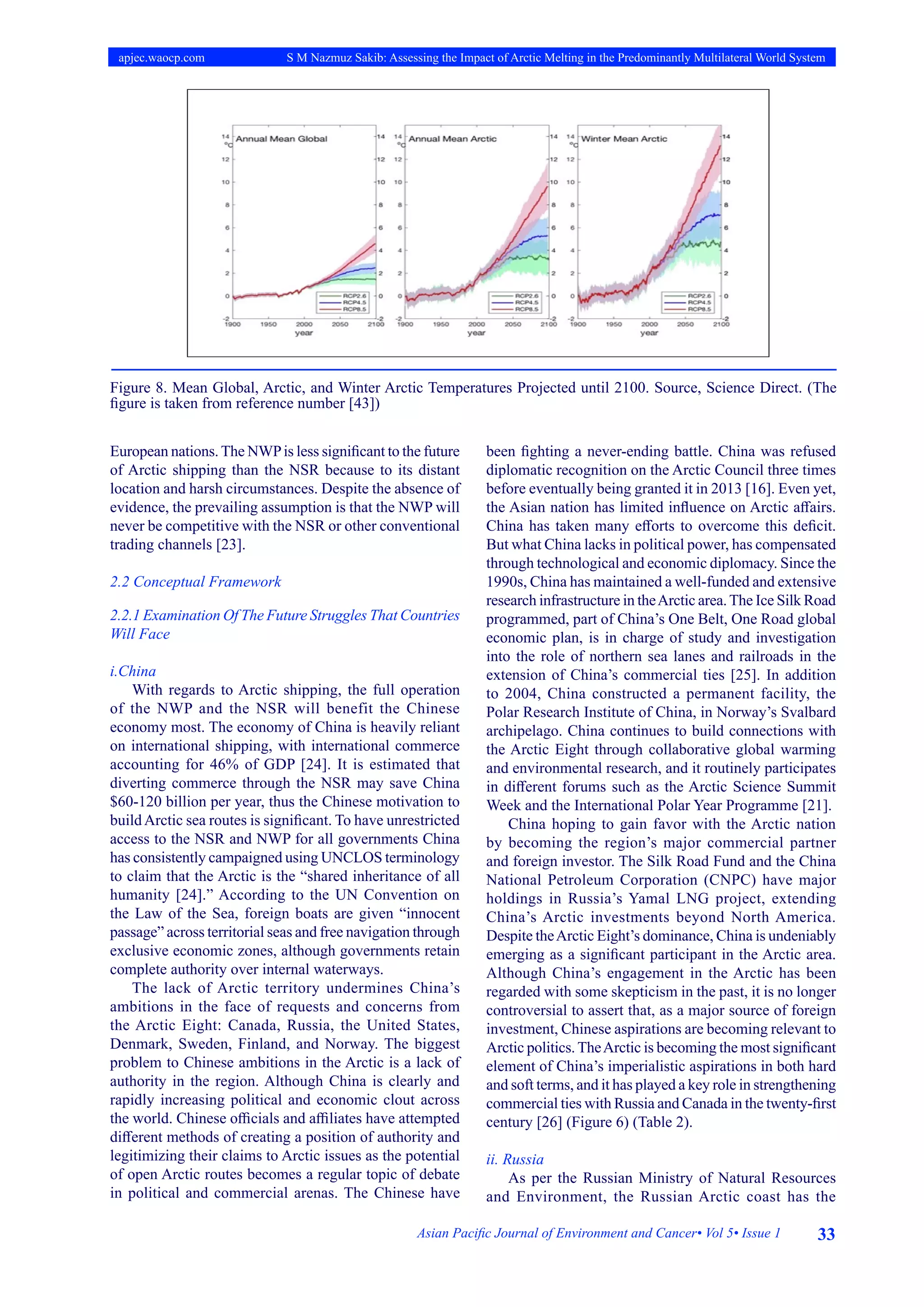 33
Asian Pacific Journal of Environment and Cancer• Vol 5• Issue 1
apjec.waocp.com S M Nazmuz Sakib: Assessing the Impact of Arctic Melting in the Predominantly Multilateral World System
Figure 8. Mean Global, Arctic, and Winter Arctic Temperatures Projected until 2100. Source, Science Direct. (The
figure is taken from reference number [43])
European nations.The NWPis less significant to the future
of Arctic shipping than the NSR because to its distant
location and harsh circumstances. Despite the absence of
evidence, the prevailing assumption is that the NWP will
never be competitive with the NSR or other conventional
trading channels [23].
2.2 Conceptual Framework
2.2.1 Examination Of The Future Struggles That Countries
Will Face
i.China
With regards to Arctic shipping, the full operation
of the NWP and the NSR will benefit the Chinese
economy most. The economy of China is heavily reliant
on international shipping, with international commerce
accounting for 46% of GDP [24]. It is estimated that
diverting commerce through the NSR may save China
$60-120 billion per year, thus the Chinese motivation to
buildArctic sea routes is significant. To have unrestricted
access to the NSR and NWP for all governments China
has consistently campaigned using UNCLOS terminology
to claim that the Arctic is the “shared inheritance of all
humanity [24].” According to the UN Convention on
the Law of the Sea, foreign boats are given “innocent
passage” across territorial seas and free navigation through
exclusive economic zones, although governments retain
complete authority over internal waterways.
The lack of Arctic territory undermines China’s
ambitions in the face of requests and concerns from
the Arctic Eight: Canada, Russia, the United States,
Denmark, Sweden, Finland, and Norway. The biggest
problem to Chinese ambitions in the Arctic is a lack of
authority in the region. Although China is clearly and
rapidly increasing political and economic clout across
the world. Chinese officials and affiliates have attempted
different methods of creating a position of authority and
legitimizing their claims to Arctic issues as the potential
of open Arctic routes becomes a regular topic of debate
in political and commercial arenas. The Chinese have
been fighting a never-ending battle. China was refused
diplomatic recognition on the Arctic Council three times
before eventually being granted it in 2013 [16]. Even yet,
the Asian nation has limited influence on Arctic affairs.
China has taken many efforts to overcome this deficit.
But what China lacks in political power, has compensated
through technological and economic diplomacy. Since the
1990s, China has maintained a well-funded and extensive
research infrastructure in theArctic area.The Ice Silk Road
programmed, part of China’s One Belt, One Road global
economic plan, is in charge of study and investigation
into the role of northern sea lanes and railroads in the
extension of China’s commercial ties [25]. In addition
to 2004, China constructed a permanent facility, the
Polar Research Institute of China, in Norway’s Svalbard
archipelago. China continues to build connections with
the Arctic Eight through collaborative global warming
and environmental research, and it routinely participates
in different forums such as the Arctic Science Summit
Week and the International Polar Year Programme [21].
China hoping to gain favor with the Arctic nation
by becoming the region’s major commercial partner
and foreign investor. The Silk Road Fund and the China
National Petroleum Corporation (CNPC) have major
holdings in Russia’s Yamal LNG project, extending
China’s Arctic investments beyond North America.
Despite theArctic Eight’s dominance, China is undeniably
emerging as a significant participant in the Arctic area.
Although China’s engagement in the Arctic has been
regarded with some skepticism in the past, it is no longer
controversial to assert that, as a major source of foreign
investment, Chinese aspirations are becoming relevant to
Arctic politics.TheArctic is becoming the most significant
element of China’s imperialistic aspirations in both hard
and soft terms, and it has played a key role in strengthening
commercial ties with Russia and Canada in the twenty-first
century [26] (Figure 6) (Table 2).
ii. Russia
As per the Russian Ministry of Natural Resources
and Environment, the Russian Arctic coast has the
 
