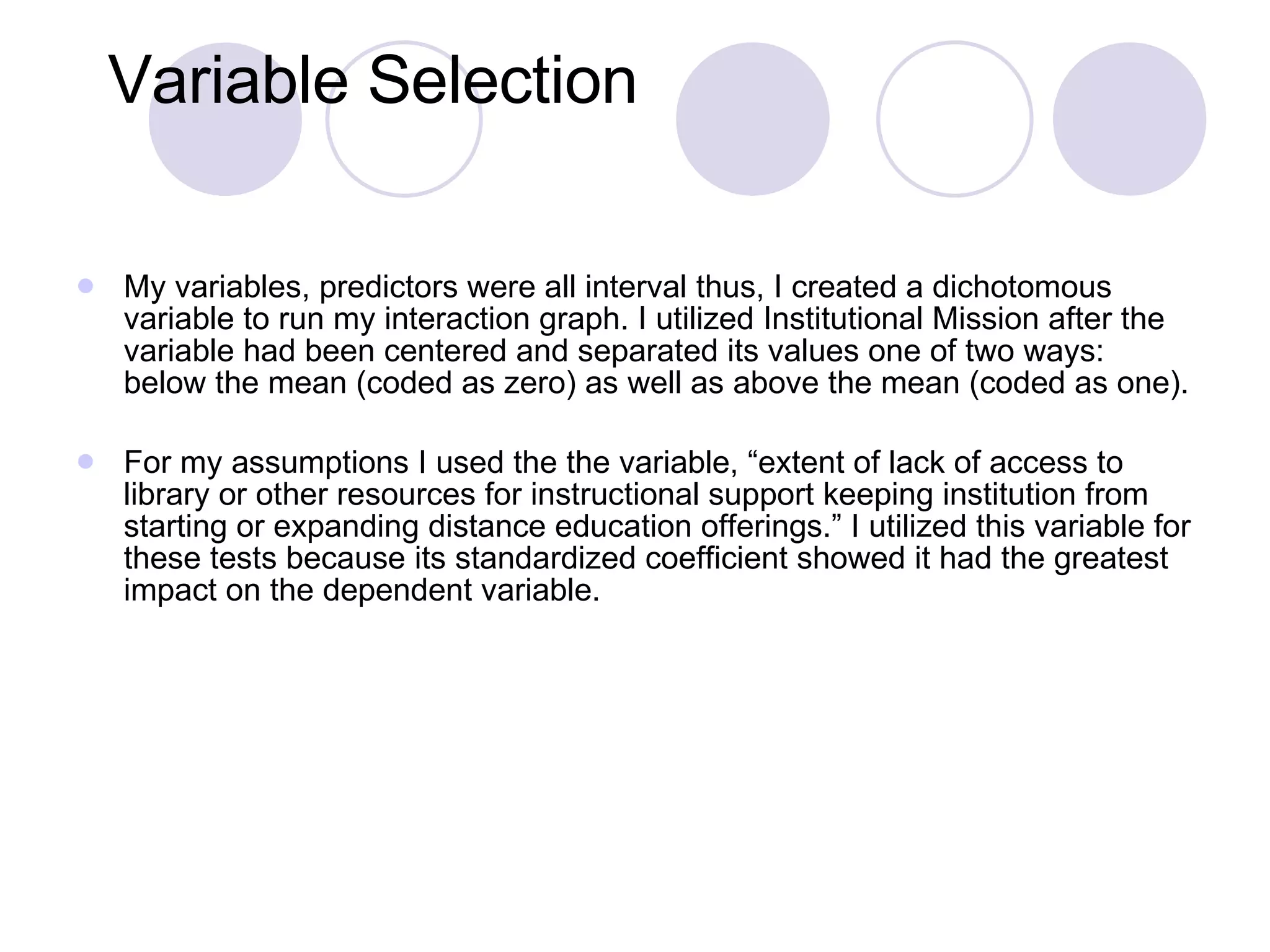 Variable Selection My variables, predictors were all interval thus, I created a dichotomous variable to run my interaction graph. I utilized Institutional Mission after the variable had been centered and separated its values one of two ways: below the mean (coded as zero) as well as above the mean (coded as one). For my assumptions I used the the variable, “extent of lack of access to library or other resources for instructional support keeping institution from starting or expanding distance education offerings.” I utilized this variable for these tests because its standardized coefficient showed it had the greatest impact on the dependent variable. 