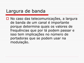 Largura de banda
 No caso das telecomunicações, a largura
de banda de um canal é importante
porque determina quais os valores de
frequências que por lá podem passar e
isso tem implicações no número de
portadoras que se podem usar na
modulação.
 
