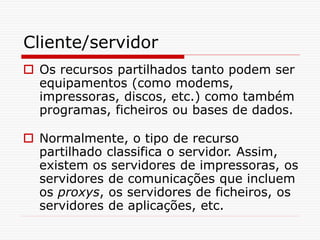 Cliente/servidor
 Os recursos partilhados tanto podem ser
equipamentos (como modems,
impressoras, discos, etc.) como também
programas, ficheiros ou bases de dados.
 Normalmente, o tipo de recurso
partilhado classifica o servidor. Assim,
existem os servidores de impressoras, os
servidores de comunicações que incluem
os proxys, os servidores de ficheiros, os
servidores de aplicações, etc.
 