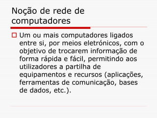 Noção de rede de
computadores
 Um ou mais computadores ligados
entre si, por meios eletrónicos, com o
objetivo de trocarem informação de
forma rápida e fácil, permitindo aos
utilizadores a partilha de
equipamentos e recursos (aplicações,
ferramentas de comunicação, bases
de dados, etc.).
 