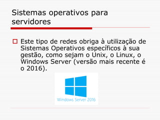 Sistemas operativos para
servidores
 Este tipo de redes obriga à utilização de
Sistemas Operativos específicos à sua
gestão, como sejam o Unix, o Linux, o
Windows Server (versão mais recente é
o 2016).
 