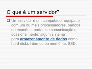 O que é um servidor?
 Um servidor é um computador equipado
com um ou mais processadores, bancos
de memória, portas de comunicação e,
ocasionalmente, algum sistema
para armazenamento de dados como
hard disks internos ou memórias SSD.
 
