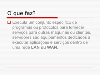 O que faz?
 Executa um conjunto específico de
programas ou protocolos para fornecer
serviços para outras máquinas ou clientes,
servidores são equipamentos dedicados a
executar aplicações e serviços dentro de
uma rede LAN ou WAN.
 