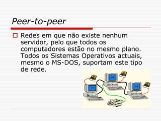 Peer-to-peer
 Redes em que não existe nenhum
servidor, pelo que todos os
computadores estão no mesmo plano.
Todos os Sistemas Operativos actuais,
mesmo o MS-DOS, suportam este tipo
de rede.
 