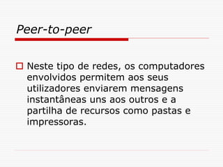 Peer-to-peer
 Neste tipo de redes, os computadores
envolvidos permitem aos seus
utilizadores enviarem mensagens
instantâneas uns aos outros e a
partilha de recursos como pastas e
impressoras.
 