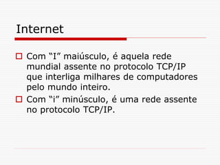 Internet
 Com “I” maiúsculo, é aquela rede
mundial assente no protocolo TCP/IP
que interliga milhares de computadores
pelo mundo inteiro.
 Com “i” minúsculo, é uma rede assente
no protocolo TCP/IP.
 
