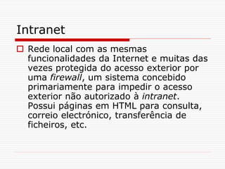 Intranet
 Rede local com as mesmas
funcionalidades da Internet e muitas das
vezes protegida do acesso exterior por
uma firewall, um sistema concebido
primariamente para impedir o acesso
exterior não autorizado à intranet.
Possui páginas em HTML para consulta,
correio electrónico, transferência de
ficheiros, etc.
 