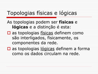 Topologias físicas e lógicas
As topologias podem ser físicas e
lógicas e a distinção é esta:
 as topologias físicas definem como
são interligados, fisicamente, os
componentes da rede.
 as topologias lógicas definem a forma
como os dados circulam na rede.
 